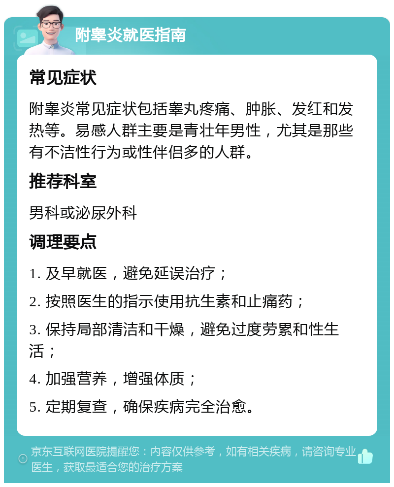 附睾炎就医指南 常见症状 附睾炎常见症状包括睾丸疼痛、肿胀、发红和发热等。易感人群主要是青壮年男性，尤其是那些有不洁性行为或性伴侣多的人群。 推荐科室 男科或泌尿外科 调理要点 1. 及早就医，避免延误治疗； 2. 按照医生的指示使用抗生素和止痛药； 3. 保持局部清洁和干燥，避免过度劳累和性生活； 4. 加强营养，增强体质； 5. 定期复查，确保疾病完全治愈。