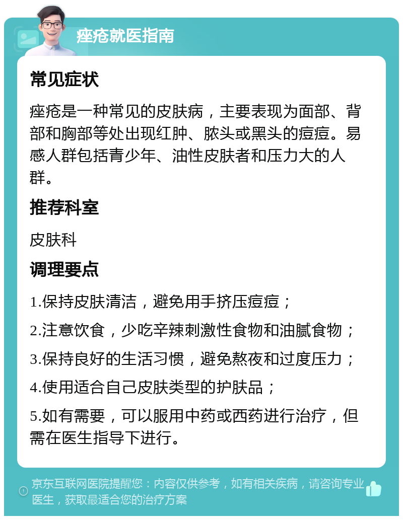 痤疮就医指南 常见症状 痤疮是一种常见的皮肤病，主要表现为面部、背部和胸部等处出现红肿、脓头或黑头的痘痘。易感人群包括青少年、油性皮肤者和压力大的人群。 推荐科室 皮肤科 调理要点 1.保持皮肤清洁，避免用手挤压痘痘； 2.注意饮食，少吃辛辣刺激性食物和油腻食物； 3.保持良好的生活习惯，避免熬夜和过度压力； 4.使用适合自己皮肤类型的护肤品； 5.如有需要，可以服用中药或西药进行治疗，但需在医生指导下进行。