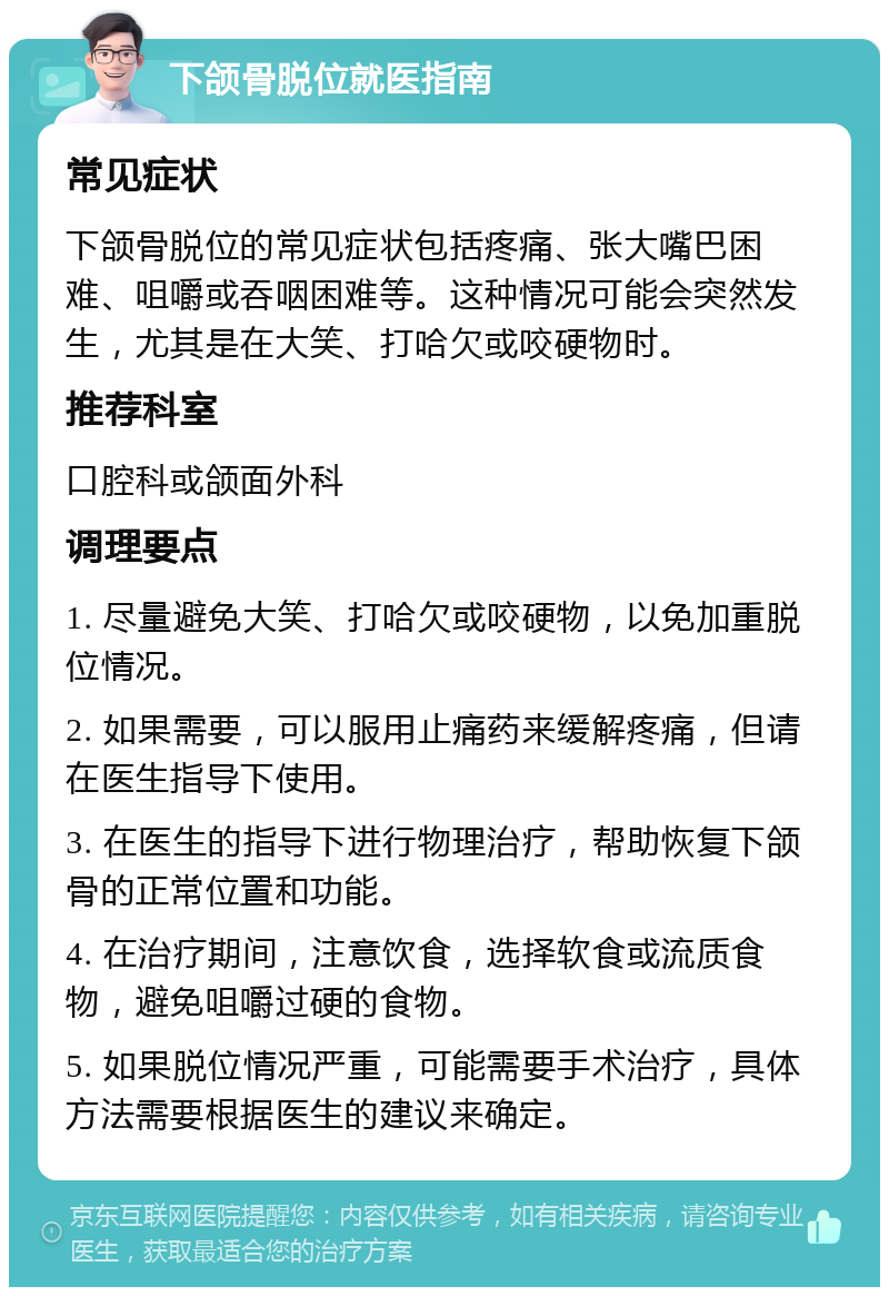 下颌骨脱位就医指南 常见症状 下颌骨脱位的常见症状包括疼痛、张大嘴巴困难、咀嚼或吞咽困难等。这种情况可能会突然发生，尤其是在大笑、打哈欠或咬硬物时。 推荐科室 口腔科或颌面外科 调理要点 1. 尽量避免大笑、打哈欠或咬硬物，以免加重脱位情况。 2. 如果需要，可以服用止痛药来缓解疼痛，但请在医生指导下使用。 3. 在医生的指导下进行物理治疗，帮助恢复下颌骨的正常位置和功能。 4. 在治疗期间，注意饮食，选择软食或流质食物，避免咀嚼过硬的食物。 5. 如果脱位情况严重，可能需要手术治疗，具体方法需要根据医生的建议来确定。