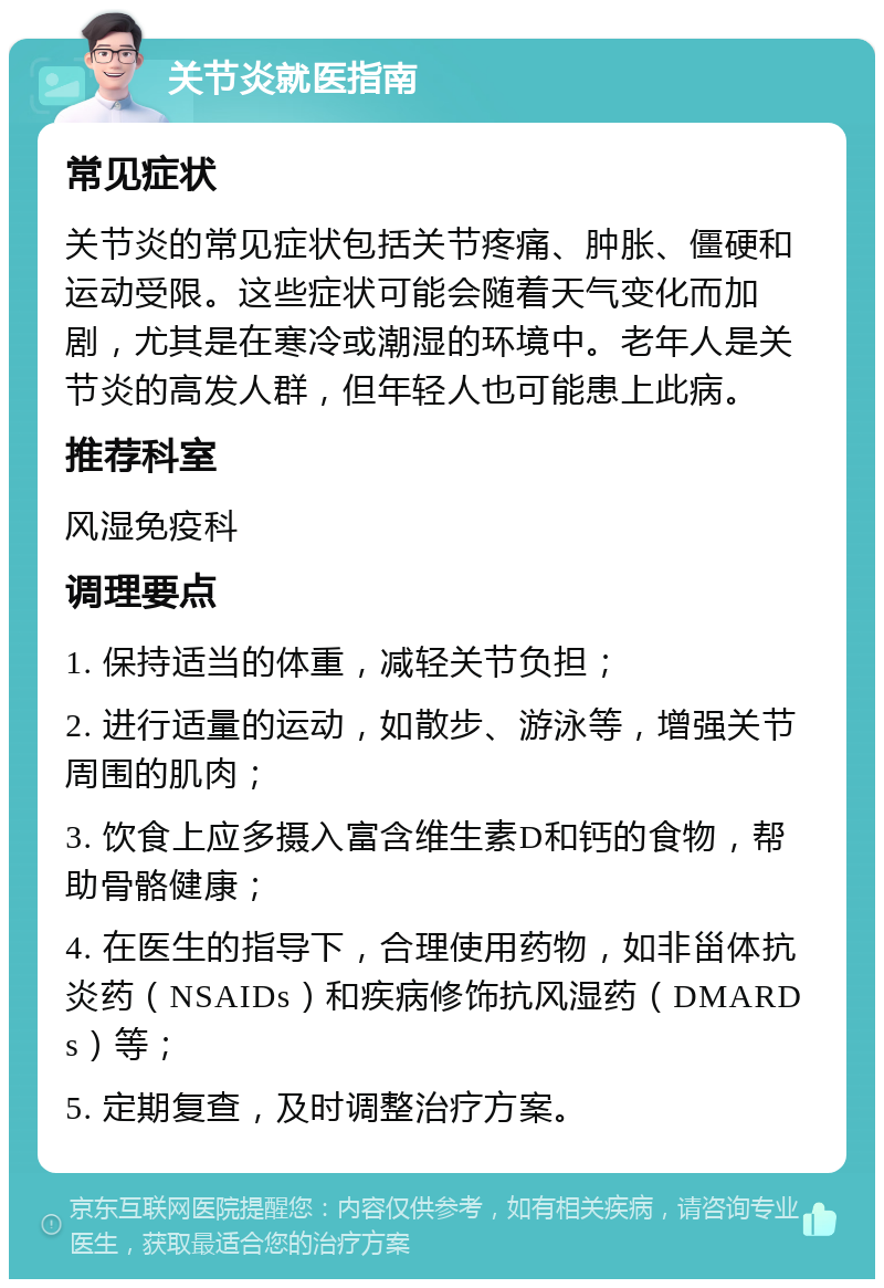 关节炎就医指南 常见症状 关节炎的常见症状包括关节疼痛、肿胀、僵硬和运动受限。这些症状可能会随着天气变化而加剧，尤其是在寒冷或潮湿的环境中。老年人是关节炎的高发人群，但年轻人也可能患上此病。 推荐科室 风湿免疫科 调理要点 1. 保持适当的体重，减轻关节负担； 2. 进行适量的运动，如散步、游泳等，增强关节周围的肌肉； 3. 饮食上应多摄入富含维生素D和钙的食物，帮助骨骼健康； 4. 在医生的指导下，合理使用药物，如非甾体抗炎药（NSAIDs）和疾病修饰抗风湿药（DMARDs）等； 5. 定期复查，及时调整治疗方案。