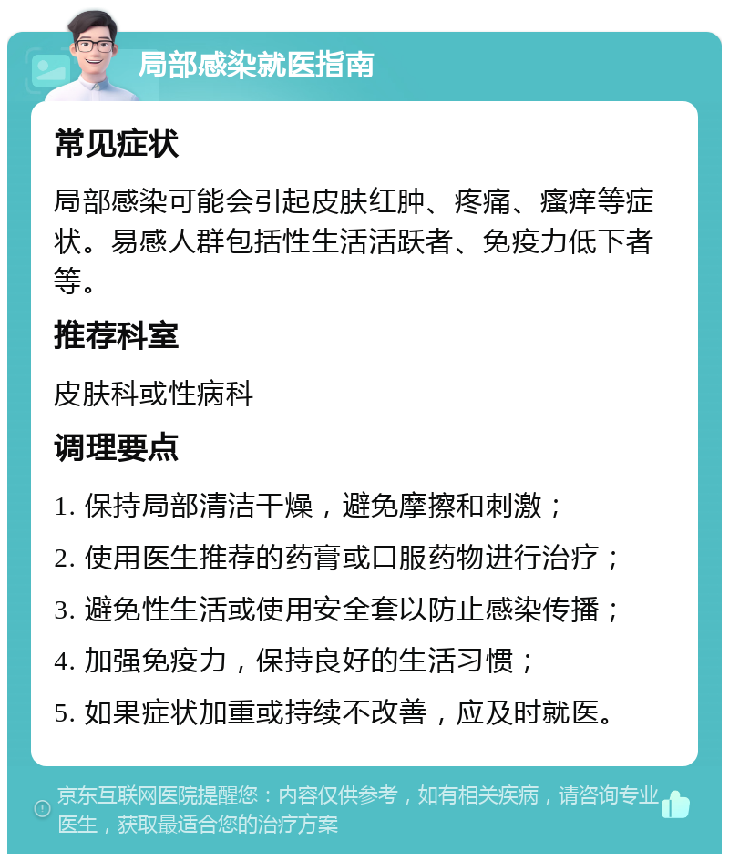 局部感染就医指南 常见症状 局部感染可能会引起皮肤红肿、疼痛、瘙痒等症状。易感人群包括性生活活跃者、免疫力低下者等。 推荐科室 皮肤科或性病科 调理要点 1. 保持局部清洁干燥，避免摩擦和刺激； 2. 使用医生推荐的药膏或口服药物进行治疗； 3. 避免性生活或使用安全套以防止感染传播； 4. 加强免疫力，保持良好的生活习惯； 5. 如果症状加重或持续不改善，应及时就医。