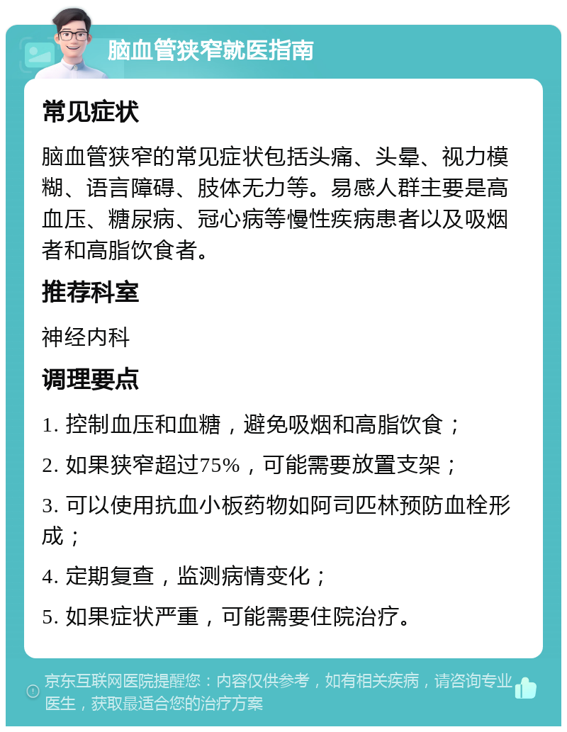 脑血管狭窄就医指南 常见症状 脑血管狭窄的常见症状包括头痛、头晕、视力模糊、语言障碍、肢体无力等。易感人群主要是高血压、糖尿病、冠心病等慢性疾病患者以及吸烟者和高脂饮食者。 推荐科室 神经内科 调理要点 1. 控制血压和血糖，避免吸烟和高脂饮食； 2. 如果狭窄超过75%，可能需要放置支架； 3. 可以使用抗血小板药物如阿司匹林预防血栓形成； 4. 定期复查，监测病情变化； 5. 如果症状严重，可能需要住院治疗。