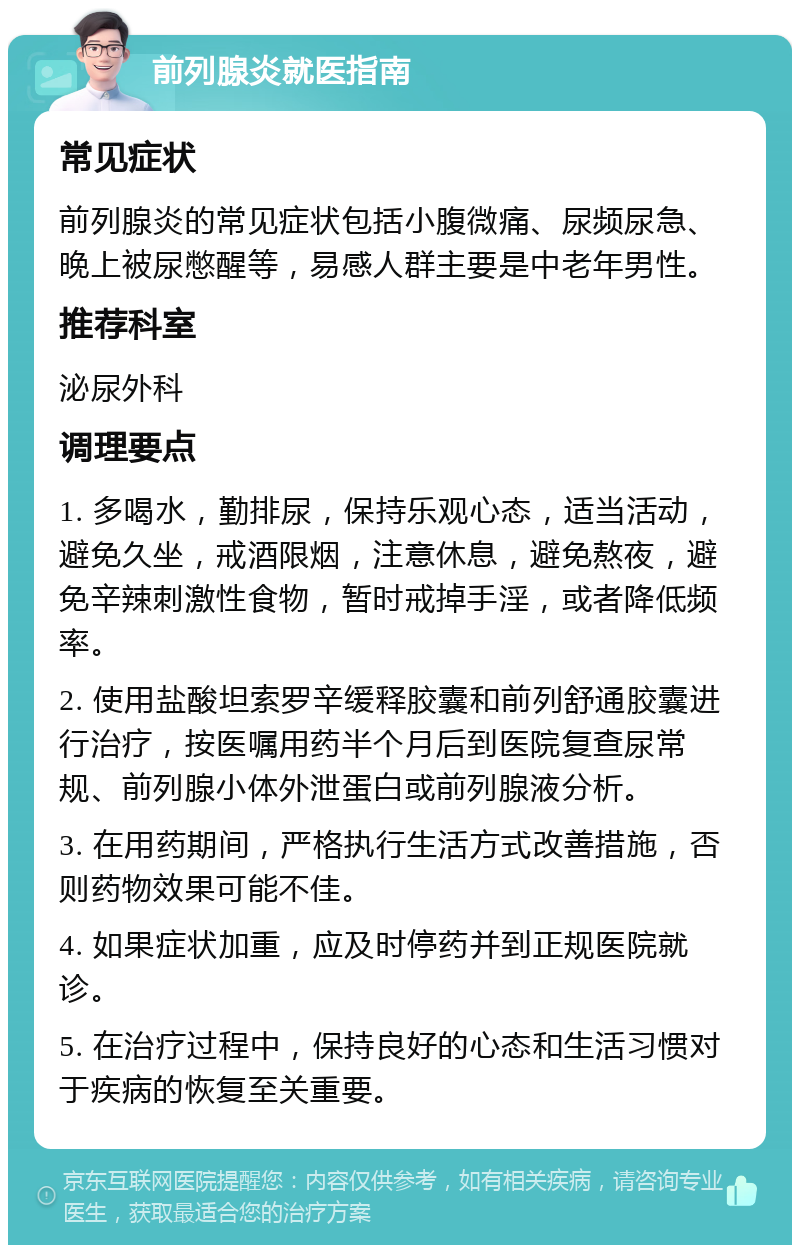 前列腺炎就医指南 常见症状 前列腺炎的常见症状包括小腹微痛、尿频尿急、晚上被尿憋醒等，易感人群主要是中老年男性。 推荐科室 泌尿外科 调理要点 1. 多喝水，勤排尿，保持乐观心态，适当活动，避免久坐，戒酒限烟，注意休息，避免熬夜，避免辛辣刺激性食物，暂时戒掉手淫，或者降低频率。 2. 使用盐酸坦索罗辛缓释胶囊和前列舒通胶囊进行治疗，按医嘱用药半个月后到医院复查尿常规、前列腺小体外泄蛋白或前列腺液分析。 3. 在用药期间，严格执行生活方式改善措施，否则药物效果可能不佳。 4. 如果症状加重，应及时停药并到正规医院就诊。 5. 在治疗过程中，保持良好的心态和生活习惯对于疾病的恢复至关重要。