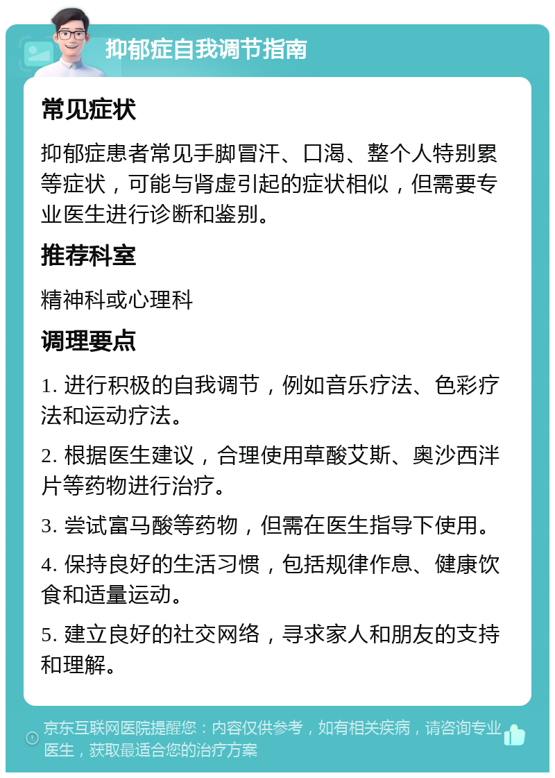 抑郁症自我调节指南 常见症状 抑郁症患者常见手脚冒汗、口渴、整个人特别累等症状，可能与肾虚引起的症状相似，但需要专业医生进行诊断和鉴别。 推荐科室 精神科或心理科 调理要点 1. 进行积极的自我调节，例如音乐疗法、色彩疗法和运动疗法。 2. 根据医生建议，合理使用草酸艾斯、奥沙西泮片等药物进行治疗。 3. 尝试富马酸等药物，但需在医生指导下使用。 4. 保持良好的生活习惯，包括规律作息、健康饮食和适量运动。 5. 建立良好的社交网络，寻求家人和朋友的支持和理解。