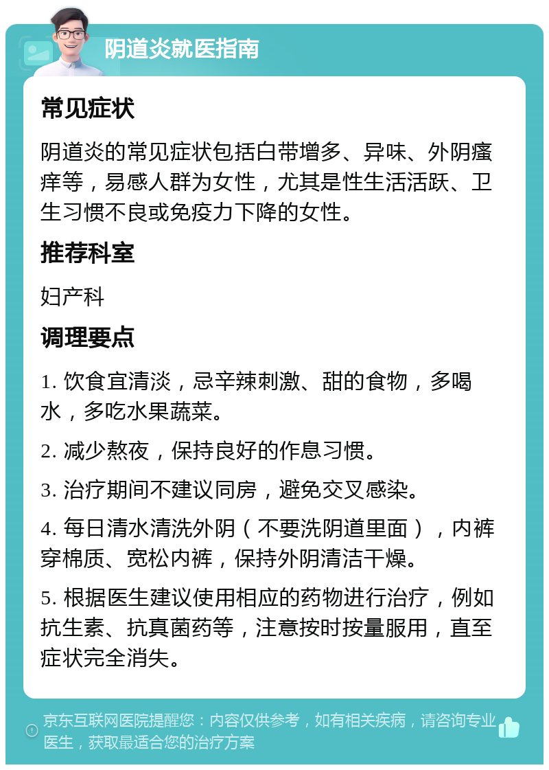 阴道炎就医指南 常见症状 阴道炎的常见症状包括白带增多、异味、外阴瘙痒等，易感人群为女性，尤其是性生活活跃、卫生习惯不良或免疫力下降的女性。 推荐科室 妇产科 调理要点 1. 饮食宜清淡，忌辛辣刺激、甜的食物，多喝水，多吃水果蔬菜。 2. 减少熬夜，保持良好的作息习惯。 3. 治疗期间不建议同房，避免交叉感染。 4. 每日清水清洗外阴（不要洗阴道里面），内裤穿棉质、宽松内裤，保持外阴清洁干燥。 5. 根据医生建议使用相应的药物进行治疗，例如抗生素、抗真菌药等，注意按时按量服用，直至症状完全消失。