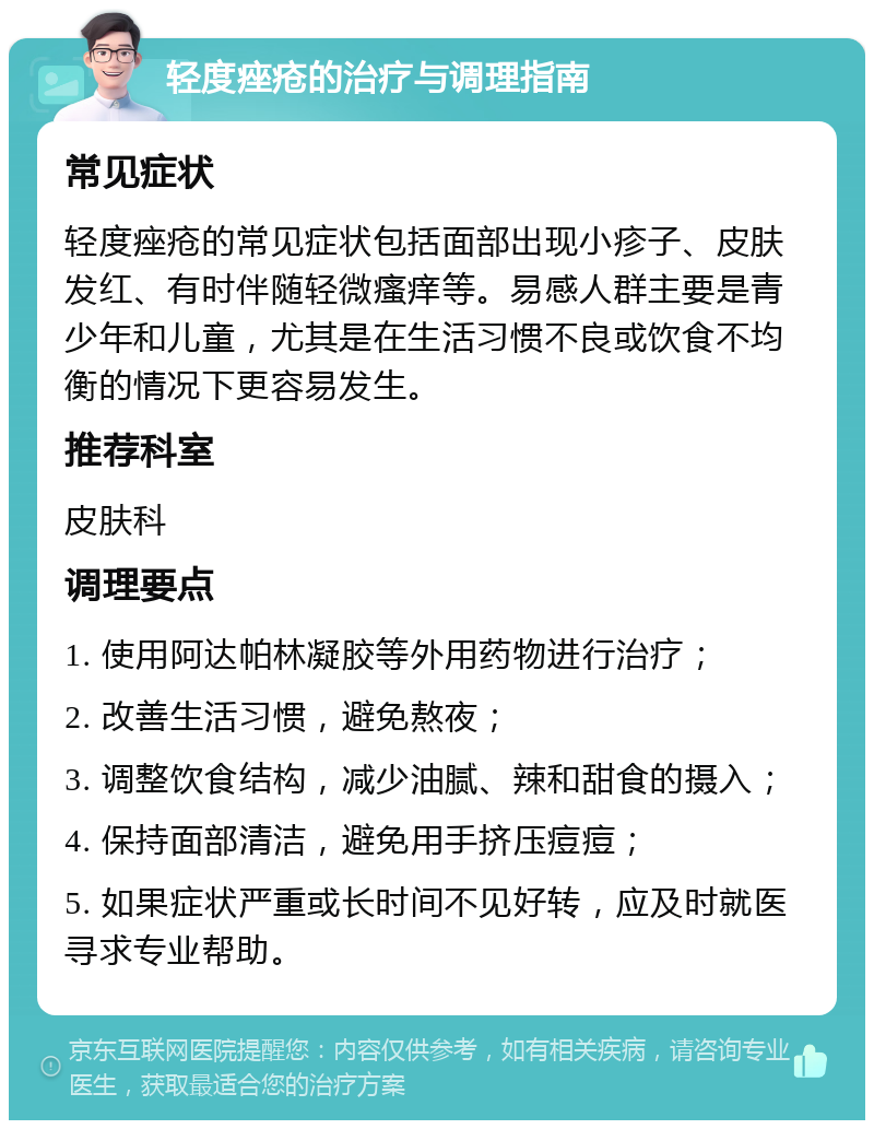 轻度痤疮的治疗与调理指南 常见症状 轻度痤疮的常见症状包括面部出现小疹子、皮肤发红、有时伴随轻微瘙痒等。易感人群主要是青少年和儿童，尤其是在生活习惯不良或饮食不均衡的情况下更容易发生。 推荐科室 皮肤科 调理要点 1. 使用阿达帕林凝胶等外用药物进行治疗； 2. 改善生活习惯，避免熬夜； 3. 调整饮食结构，减少油腻、辣和甜食的摄入； 4. 保持面部清洁，避免用手挤压痘痘； 5. 如果症状严重或长时间不见好转，应及时就医寻求专业帮助。