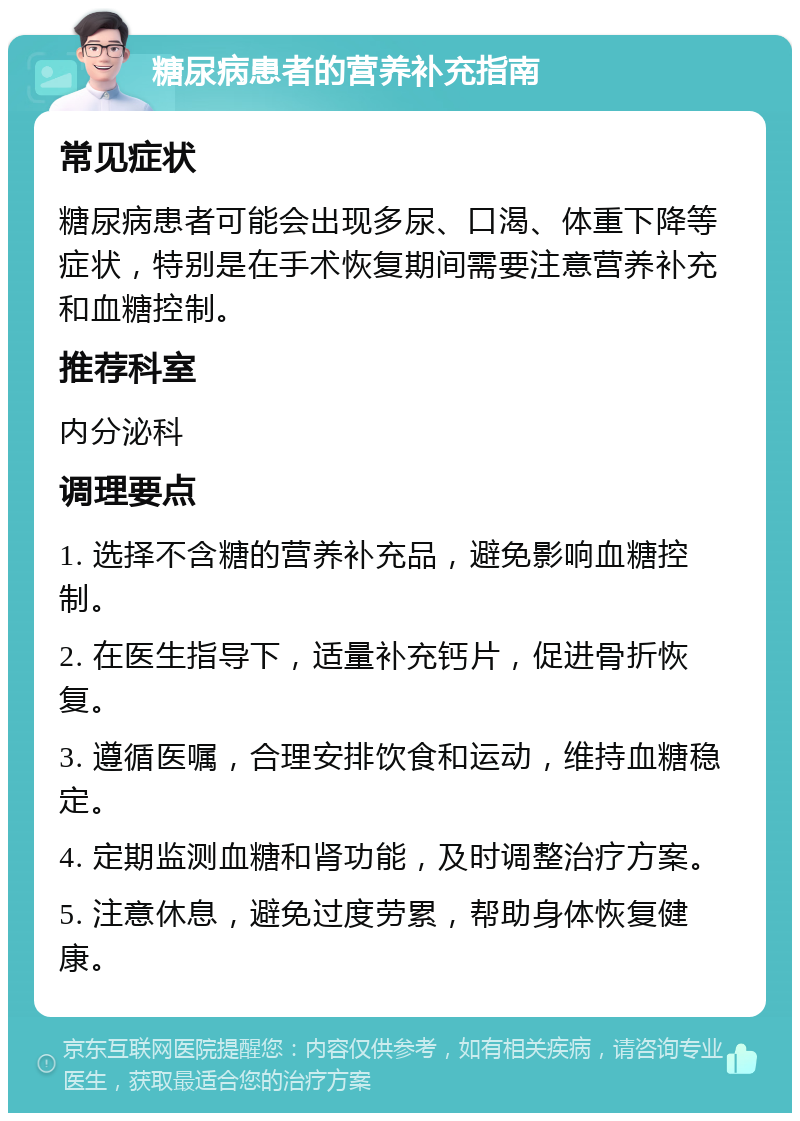 糖尿病患者的营养补充指南 常见症状 糖尿病患者可能会出现多尿、口渴、体重下降等症状，特别是在手术恢复期间需要注意营养补充和血糖控制。 推荐科室 内分泌科 调理要点 1. 选择不含糖的营养补充品，避免影响血糖控制。 2. 在医生指导下，适量补充钙片，促进骨折恢复。 3. 遵循医嘱，合理安排饮食和运动，维持血糖稳定。 4. 定期监测血糖和肾功能，及时调整治疗方案。 5. 注意休息，避免过度劳累，帮助身体恢复健康。