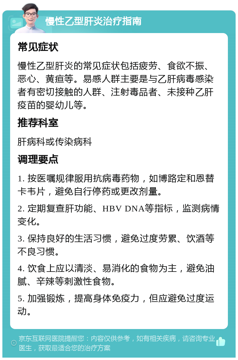 慢性乙型肝炎治疗指南 常见症状 慢性乙型肝炎的常见症状包括疲劳、食欲不振、恶心、黄疸等。易感人群主要是与乙肝病毒感染者有密切接触的人群、注射毒品者、未接种乙肝疫苗的婴幼儿等。 推荐科室 肝病科或传染病科 调理要点 1. 按医嘱规律服用抗病毒药物，如博路定和恩替卡韦片，避免自行停药或更改剂量。 2. 定期复查肝功能、HBV DNA等指标，监测病情变化。 3. 保持良好的生活习惯，避免过度劳累、饮酒等不良习惯。 4. 饮食上应以清淡、易消化的食物为主，避免油腻、辛辣等刺激性食物。 5. 加强锻炼，提高身体免疫力，但应避免过度运动。