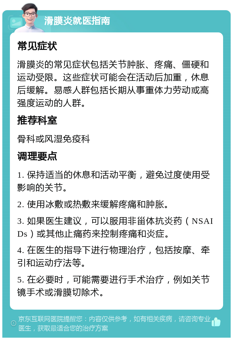 滑膜炎就医指南 常见症状 滑膜炎的常见症状包括关节肿胀、疼痛、僵硬和运动受限。这些症状可能会在活动后加重，休息后缓解。易感人群包括长期从事重体力劳动或高强度运动的人群。 推荐科室 骨科或风湿免疫科 调理要点 1. 保持适当的休息和活动平衡，避免过度使用受影响的关节。 2. 使用冰敷或热敷来缓解疼痛和肿胀。 3. 如果医生建议，可以服用非甾体抗炎药（NSAIDs）或其他止痛药来控制疼痛和炎症。 4. 在医生的指导下进行物理治疗，包括按摩、牵引和运动疗法等。 5. 在必要时，可能需要进行手术治疗，例如关节镜手术或滑膜切除术。