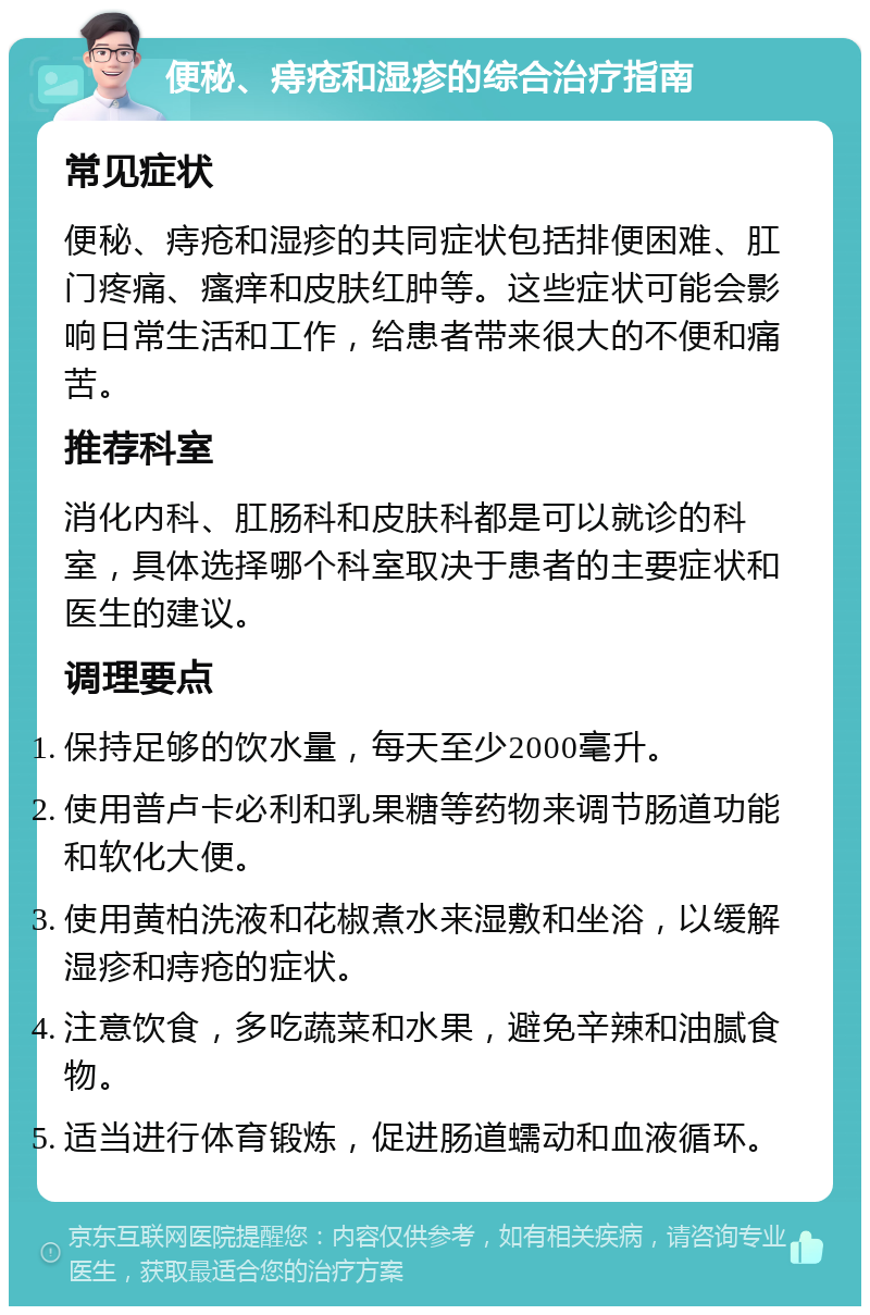 便秘、痔疮和湿疹的综合治疗指南 常见症状 便秘、痔疮和湿疹的共同症状包括排便困难、肛门疼痛、瘙痒和皮肤红肿等。这些症状可能会影响日常生活和工作，给患者带来很大的不便和痛苦。 推荐科室 消化内科、肛肠科和皮肤科都是可以就诊的科室，具体选择哪个科室取决于患者的主要症状和医生的建议。 调理要点 保持足够的饮水量，每天至少2000毫升。 使用普卢卡必利和乳果糖等药物来调节肠道功能和软化大便。 使用黄柏洗液和花椒煮水来湿敷和坐浴，以缓解湿疹和痔疮的症状。 注意饮食，多吃蔬菜和水果，避免辛辣和油腻食物。 适当进行体育锻炼，促进肠道蠕动和血液循环。