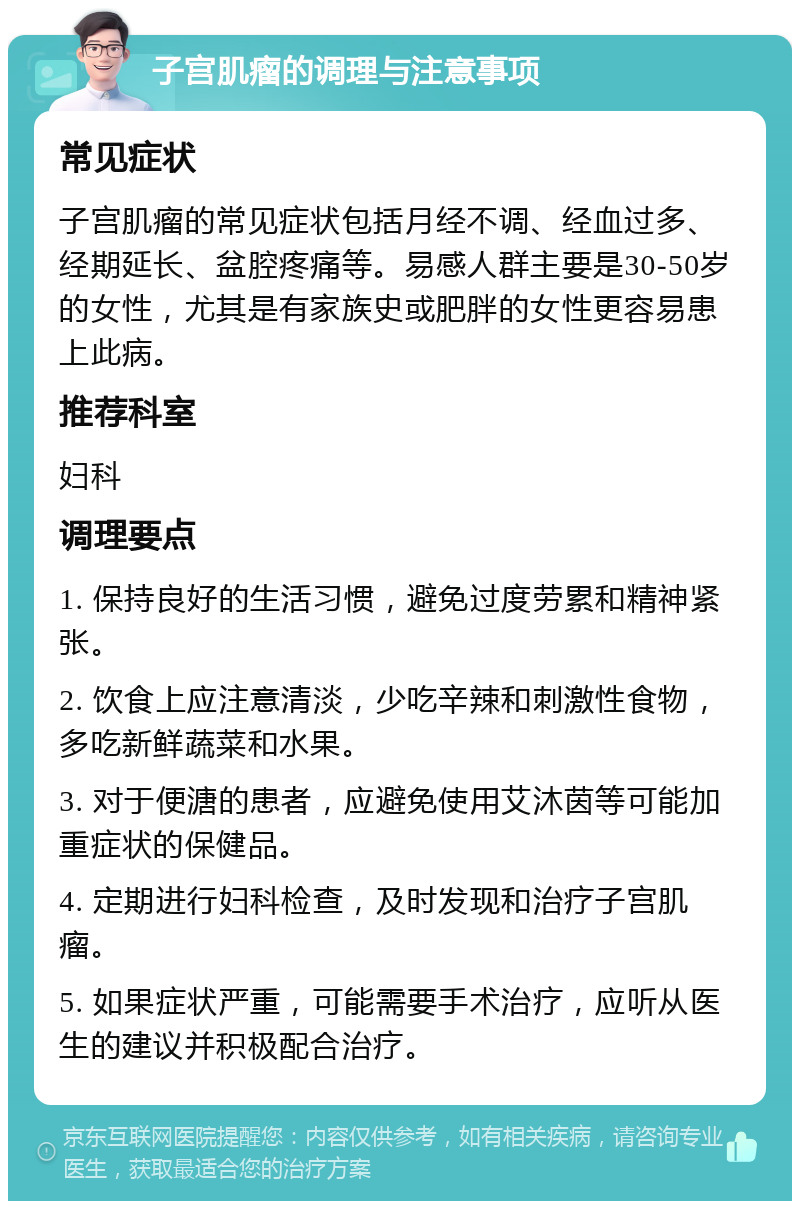 子宫肌瘤的调理与注意事项 常见症状 子宫肌瘤的常见症状包括月经不调、经血过多、经期延长、盆腔疼痛等。易感人群主要是30-50岁的女性，尤其是有家族史或肥胖的女性更容易患上此病。 推荐科室 妇科 调理要点 1. 保持良好的生活习惯，避免过度劳累和精神紧张。 2. 饮食上应注意清淡，少吃辛辣和刺激性食物，多吃新鲜蔬菜和水果。 3. 对于便溏的患者，应避免使用艾沐茵等可能加重症状的保健品。 4. 定期进行妇科检查，及时发现和治疗子宫肌瘤。 5. 如果症状严重，可能需要手术治疗，应听从医生的建议并积极配合治疗。