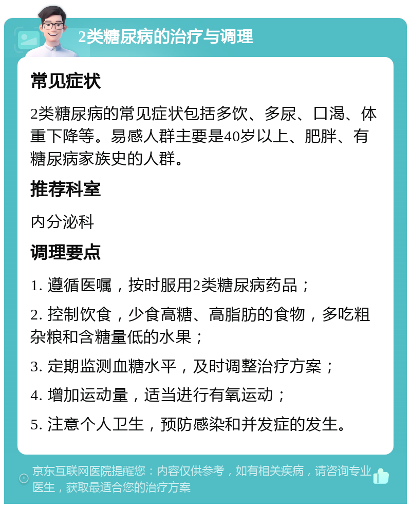 2类糖尿病的治疗与调理 常见症状 2类糖尿病的常见症状包括多饮、多尿、口渴、体重下降等。易感人群主要是40岁以上、肥胖、有糖尿病家族史的人群。 推荐科室 内分泌科 调理要点 1. 遵循医嘱，按时服用2类糖尿病药品； 2. 控制饮食，少食高糖、高脂肪的食物，多吃粗杂粮和含糖量低的水果； 3. 定期监测血糖水平，及时调整治疗方案； 4. 增加运动量，适当进行有氧运动； 5. 注意个人卫生，预防感染和并发症的发生。