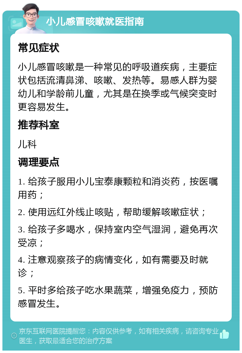 小儿感冒咳嗽就医指南 常见症状 小儿感冒咳嗽是一种常见的呼吸道疾病，主要症状包括流清鼻涕、咳嗽、发热等。易感人群为婴幼儿和学龄前儿童，尤其是在换季或气候突变时更容易发生。 推荐科室 儿科 调理要点 1. 给孩子服用小儿宝泰康颗粒和消炎药，按医嘱用药； 2. 使用远红外线止咳贴，帮助缓解咳嗽症状； 3. 给孩子多喝水，保持室内空气湿润，避免再次受凉； 4. 注意观察孩子的病情变化，如有需要及时就诊； 5. 平时多给孩子吃水果蔬菜，增强免疫力，预防感冒发生。