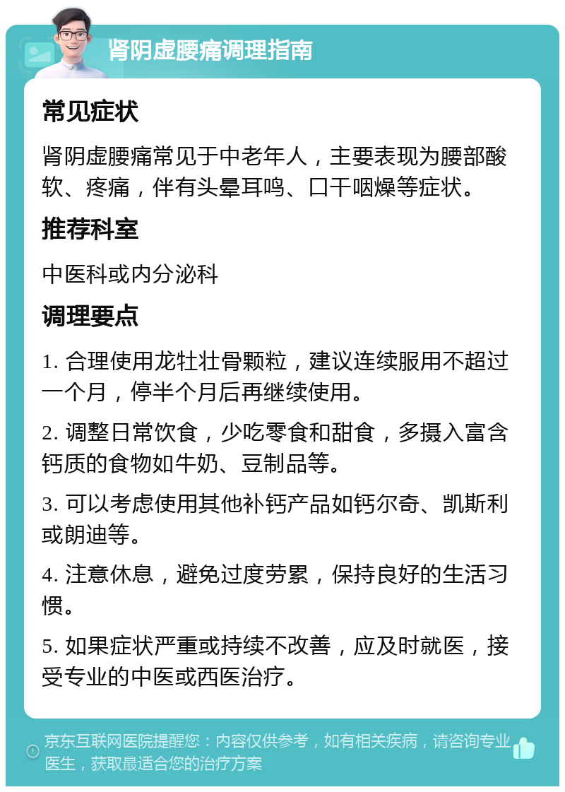 肾阴虚腰痛调理指南 常见症状 肾阴虚腰痛常见于中老年人，主要表现为腰部酸软、疼痛，伴有头晕耳鸣、口干咽燥等症状。 推荐科室 中医科或内分泌科 调理要点 1. 合理使用龙牡壮骨颗粒，建议连续服用不超过一个月，停半个月后再继续使用。 2. 调整日常饮食，少吃零食和甜食，多摄入富含钙质的食物如牛奶、豆制品等。 3. 可以考虑使用其他补钙产品如钙尔奇、凯斯利或朗迪等。 4. 注意休息，避免过度劳累，保持良好的生活习惯。 5. 如果症状严重或持续不改善，应及时就医，接受专业的中医或西医治疗。