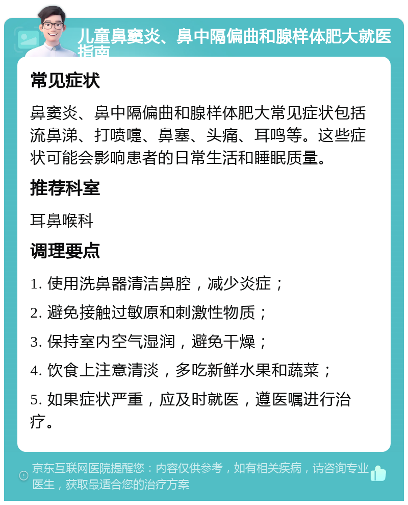 儿童鼻窦炎、鼻中隔偏曲和腺样体肥大就医指南 常见症状 鼻窦炎、鼻中隔偏曲和腺样体肥大常见症状包括流鼻涕、打喷嚏、鼻塞、头痛、耳鸣等。这些症状可能会影响患者的日常生活和睡眠质量。 推荐科室 耳鼻喉科 调理要点 1. 使用洗鼻器清洁鼻腔，减少炎症； 2. 避免接触过敏原和刺激性物质； 3. 保持室内空气湿润，避免干燥； 4. 饮食上注意清淡，多吃新鲜水果和蔬菜； 5. 如果症状严重，应及时就医，遵医嘱进行治疗。