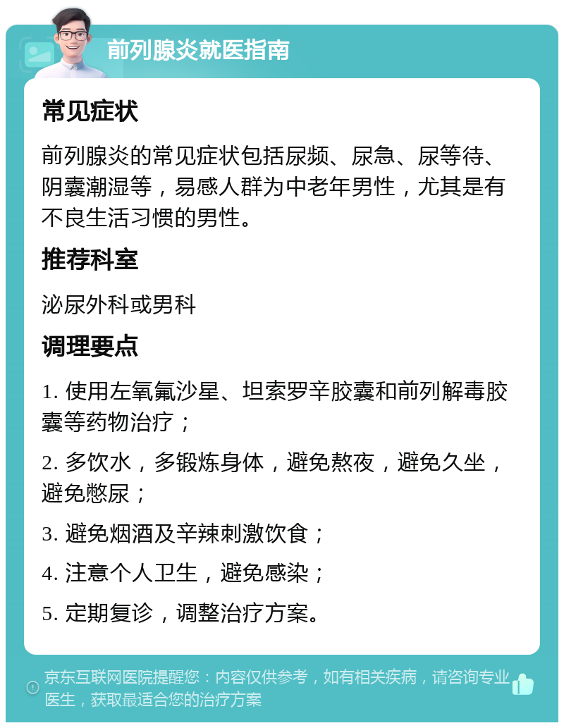 前列腺炎就医指南 常见症状 前列腺炎的常见症状包括尿频、尿急、尿等待、阴囊潮湿等，易感人群为中老年男性，尤其是有不良生活习惯的男性。 推荐科室 泌尿外科或男科 调理要点 1. 使用左氧氟沙星、坦索罗辛胶囊和前列解毒胶囊等药物治疗； 2. 多饮水，多锻炼身体，避免熬夜，避免久坐，避免憋尿； 3. 避免烟酒及辛辣刺激饮食； 4. 注意个人卫生，避免感染； 5. 定期复诊，调整治疗方案。