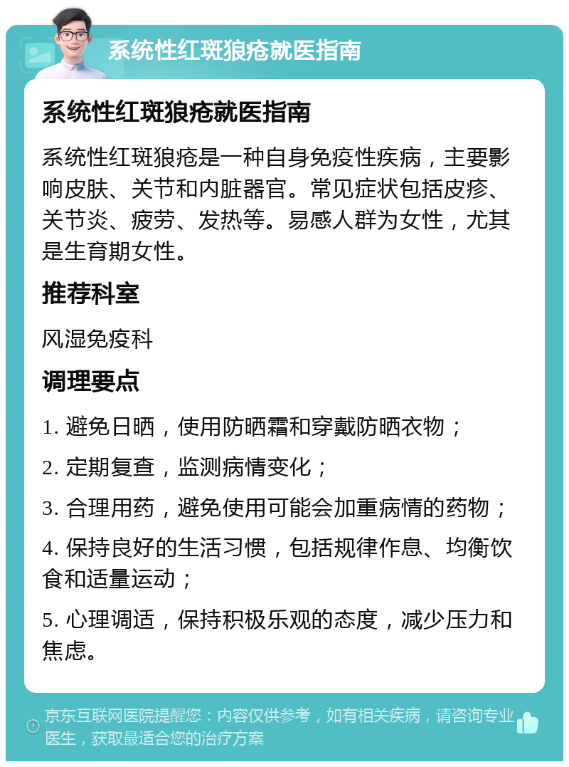 系统性红斑狼疮就医指南 系统性红斑狼疮就医指南 系统性红斑狼疮是一种自身免疫性疾病，主要影响皮肤、关节和内脏器官。常见症状包括皮疹、关节炎、疲劳、发热等。易感人群为女性，尤其是生育期女性。 推荐科室 风湿免疫科 调理要点 1. 避免日晒，使用防晒霜和穿戴防晒衣物； 2. 定期复查，监测病情变化； 3. 合理用药，避免使用可能会加重病情的药物； 4. 保持良好的生活习惯，包括规律作息、均衡饮食和适量运动； 5. 心理调适，保持积极乐观的态度，减少压力和焦虑。