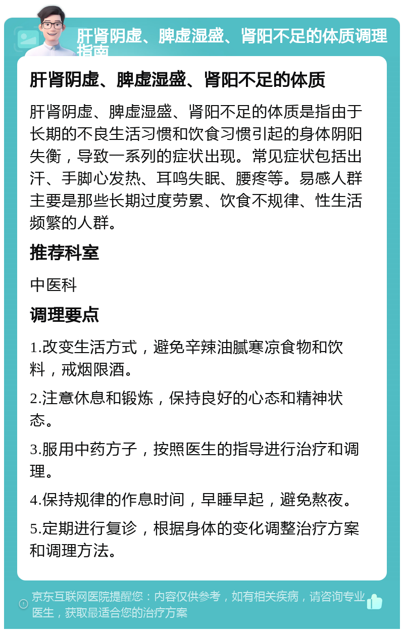 肝肾阴虚、脾虚湿盛、肾阳不足的体质调理指南 肝肾阴虚、脾虚湿盛、肾阳不足的体质 肝肾阴虚、脾虚湿盛、肾阳不足的体质是指由于长期的不良生活习惯和饮食习惯引起的身体阴阳失衡，导致一系列的症状出现。常见症状包括出汗、手脚心发热、耳鸣失眠、腰疼等。易感人群主要是那些长期过度劳累、饮食不规律、性生活频繁的人群。 推荐科室 中医科 调理要点 1.改变生活方式，避免辛辣油腻寒凉食物和饮料，戒烟限酒。 2.注意休息和锻炼，保持良好的心态和精神状态。 3.服用中药方子，按照医生的指导进行治疗和调理。 4.保持规律的作息时间，早睡早起，避免熬夜。 5.定期进行复诊，根据身体的变化调整治疗方案和调理方法。