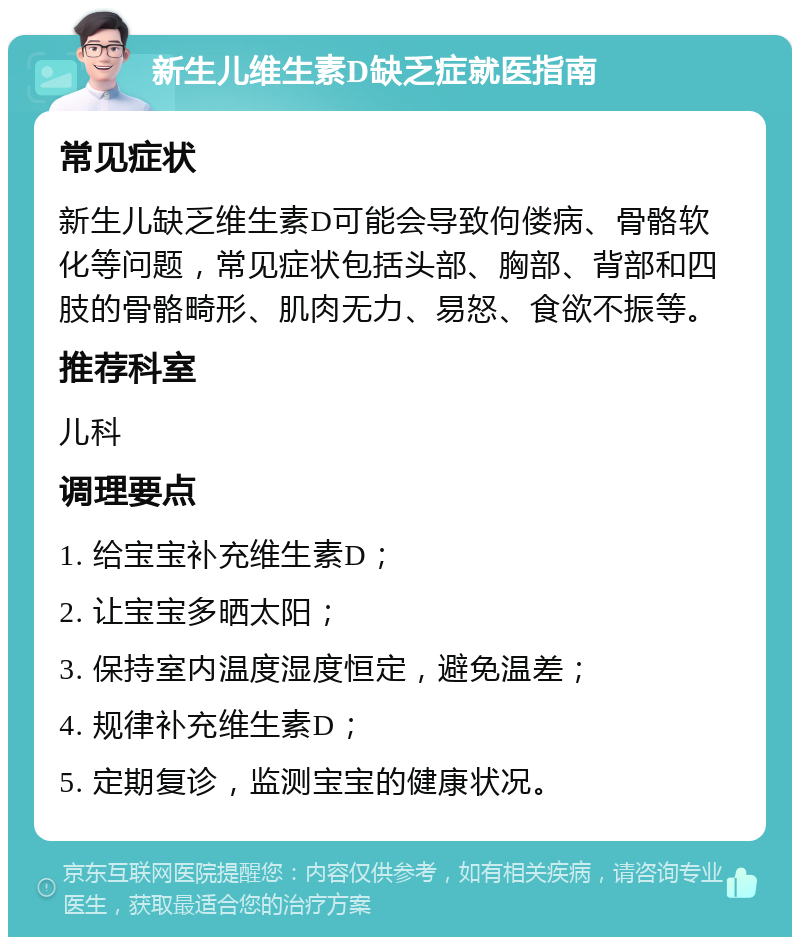 新生儿维生素D缺乏症就医指南 常见症状 新生儿缺乏维生素D可能会导致佝偻病、骨骼软化等问题，常见症状包括头部、胸部、背部和四肢的骨骼畸形、肌肉无力、易怒、食欲不振等。 推荐科室 儿科 调理要点 1. 给宝宝补充维生素D； 2. 让宝宝多晒太阳； 3. 保持室内温度湿度恒定，避免温差； 4. 规律补充维生素D； 5. 定期复诊，监测宝宝的健康状况。