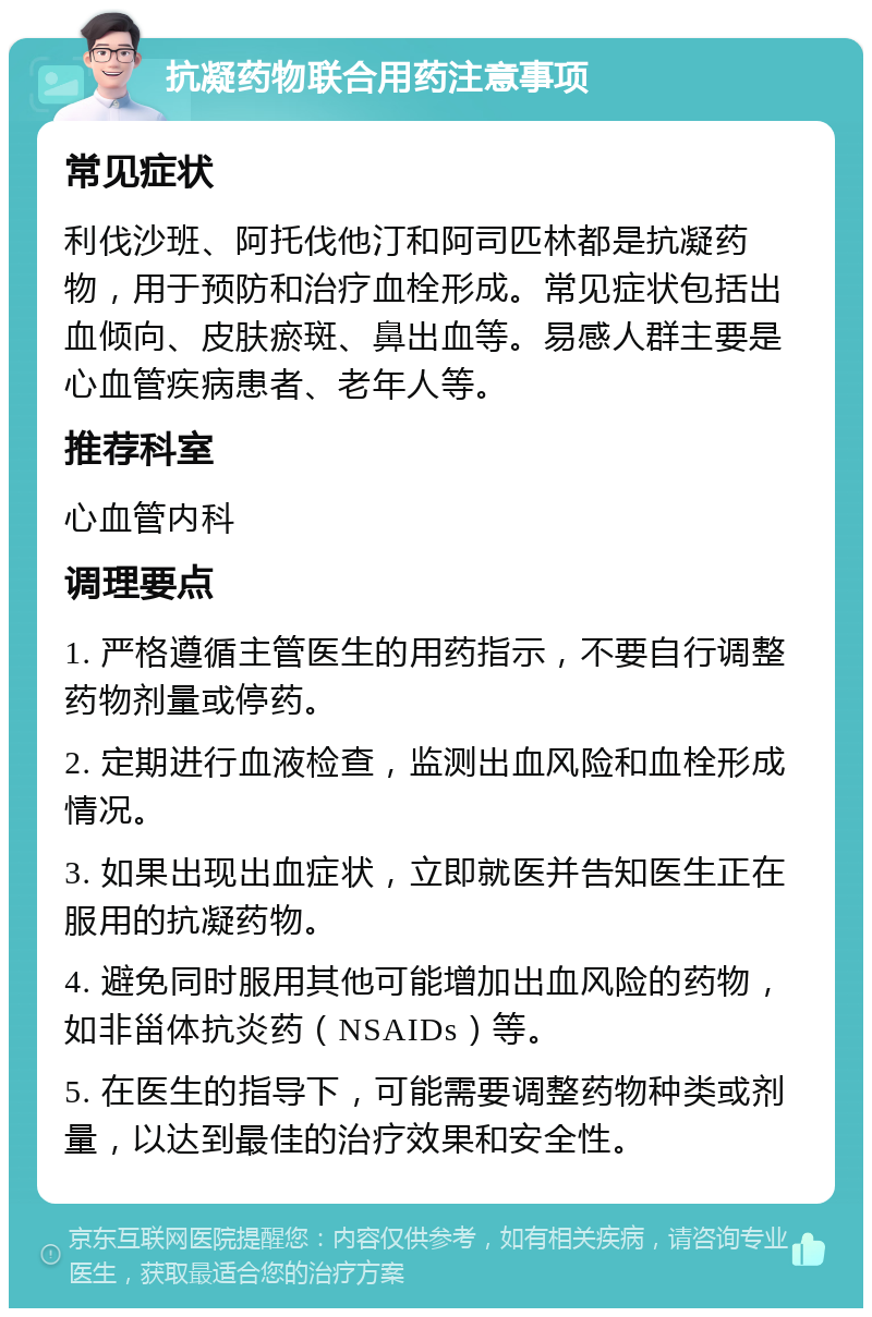 抗凝药物联合用药注意事项 常见症状 利伐沙班、阿托伐他汀和阿司匹林都是抗凝药物，用于预防和治疗血栓形成。常见症状包括出血倾向、皮肤瘀斑、鼻出血等。易感人群主要是心血管疾病患者、老年人等。 推荐科室 心血管内科 调理要点 1. 严格遵循主管医生的用药指示，不要自行调整药物剂量或停药。 2. 定期进行血液检查，监测出血风险和血栓形成情况。 3. 如果出现出血症状，立即就医并告知医生正在服用的抗凝药物。 4. 避免同时服用其他可能增加出血风险的药物，如非甾体抗炎药（NSAIDs）等。 5. 在医生的指导下，可能需要调整药物种类或剂量，以达到最佳的治疗效果和安全性。