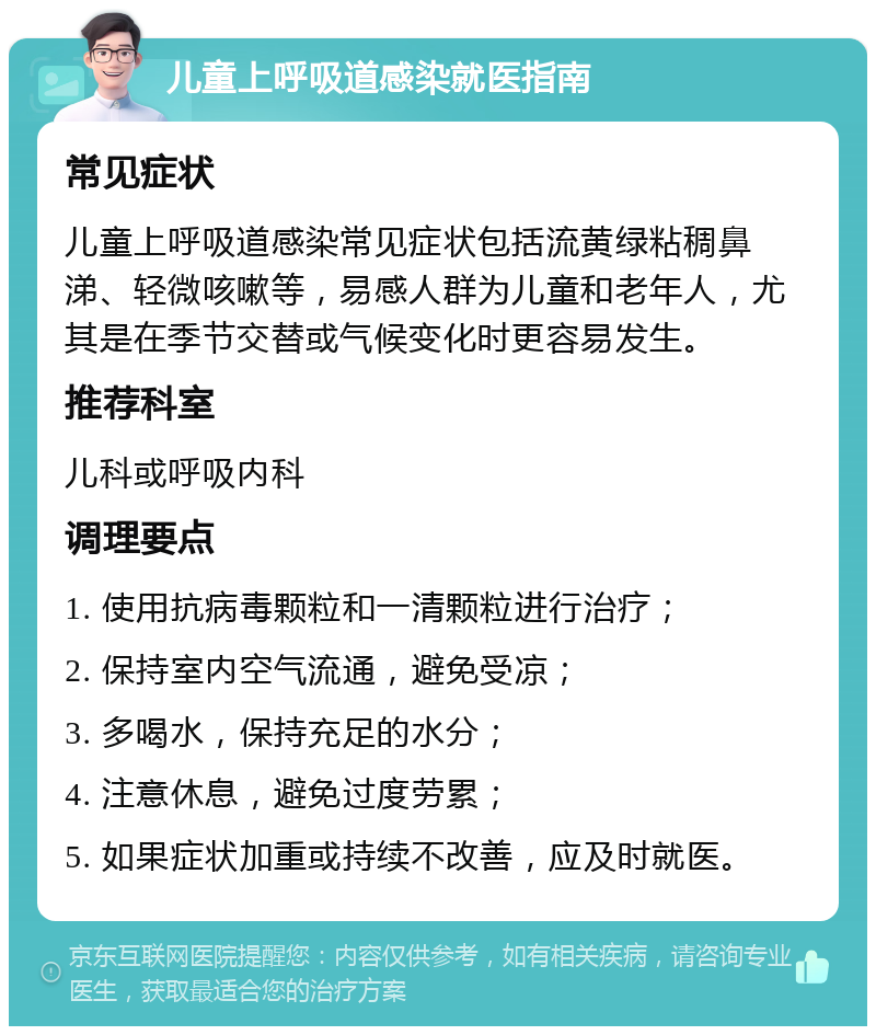 儿童上呼吸道感染就医指南 常见症状 儿童上呼吸道感染常见症状包括流黄绿粘稠鼻涕、轻微咳嗽等，易感人群为儿童和老年人，尤其是在季节交替或气候变化时更容易发生。 推荐科室 儿科或呼吸内科 调理要点 1. 使用抗病毒颗粒和一清颗粒进行治疗； 2. 保持室内空气流通，避免受凉； 3. 多喝水，保持充足的水分； 4. 注意休息，避免过度劳累； 5. 如果症状加重或持续不改善，应及时就医。