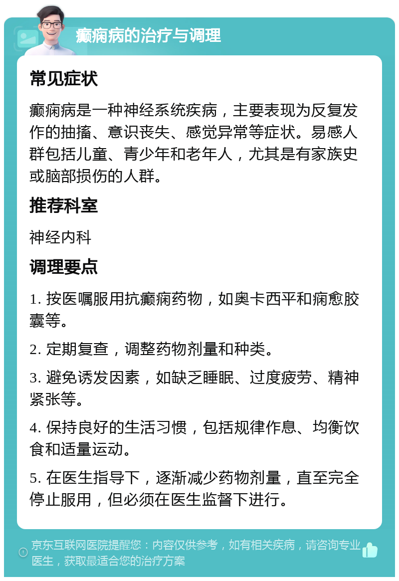 癫痫病的治疗与调理 常见症状 癫痫病是一种神经系统疾病，主要表现为反复发作的抽搐、意识丧失、感觉异常等症状。易感人群包括儿童、青少年和老年人，尤其是有家族史或脑部损伤的人群。 推荐科室 神经内科 调理要点 1. 按医嘱服用抗癫痫药物，如奥卡西平和痫愈胶囊等。 2. 定期复查，调整药物剂量和种类。 3. 避免诱发因素，如缺乏睡眠、过度疲劳、精神紧张等。 4. 保持良好的生活习惯，包括规律作息、均衡饮食和适量运动。 5. 在医生指导下，逐渐减少药物剂量，直至完全停止服用，但必须在医生监督下进行。