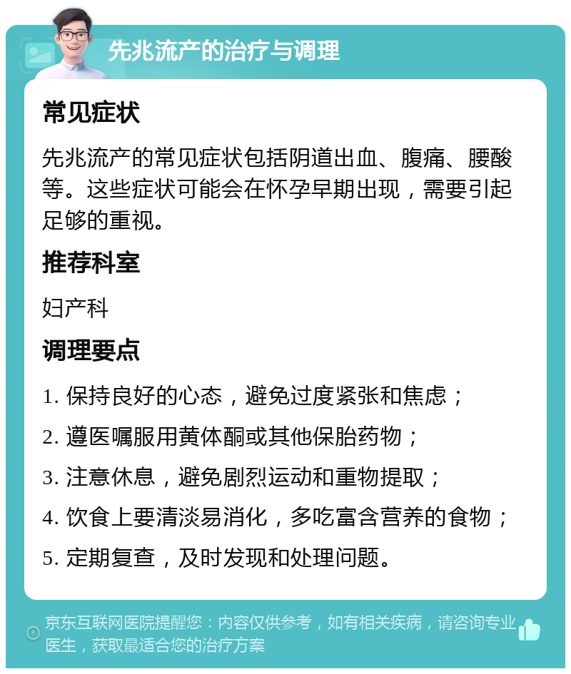 先兆流产的治疗与调理 常见症状 先兆流产的常见症状包括阴道出血、腹痛、腰酸等。这些症状可能会在怀孕早期出现，需要引起足够的重视。 推荐科室 妇产科 调理要点 1. 保持良好的心态，避免过度紧张和焦虑； 2. 遵医嘱服用黄体酮或其他保胎药物； 3. 注意休息，避免剧烈运动和重物提取； 4. 饮食上要清淡易消化，多吃富含营养的食物； 5. 定期复查，及时发现和处理问题。