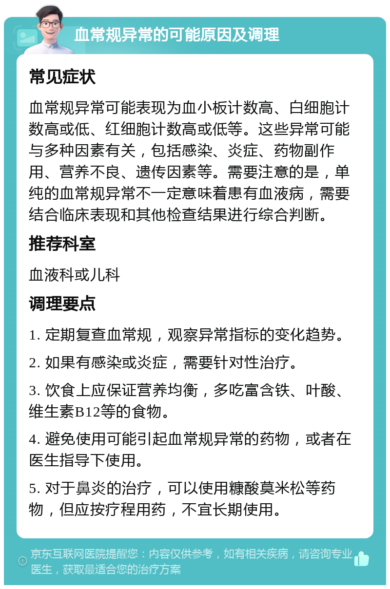 血常规异常的可能原因及调理 常见症状 血常规异常可能表现为血小板计数高、白细胞计数高或低、红细胞计数高或低等。这些异常可能与多种因素有关，包括感染、炎症、药物副作用、营养不良、遗传因素等。需要注意的是，单纯的血常规异常不一定意味着患有血液病，需要结合临床表现和其他检查结果进行综合判断。 推荐科室 血液科或儿科 调理要点 1. 定期复查血常规，观察异常指标的变化趋势。 2. 如果有感染或炎症，需要针对性治疗。 3. 饮食上应保证营养均衡，多吃富含铁、叶酸、维生素B12等的食物。 4. 避免使用可能引起血常规异常的药物，或者在医生指导下使用。 5. 对于鼻炎的治疗，可以使用糠酸莫米松等药物，但应按疗程用药，不宜长期使用。