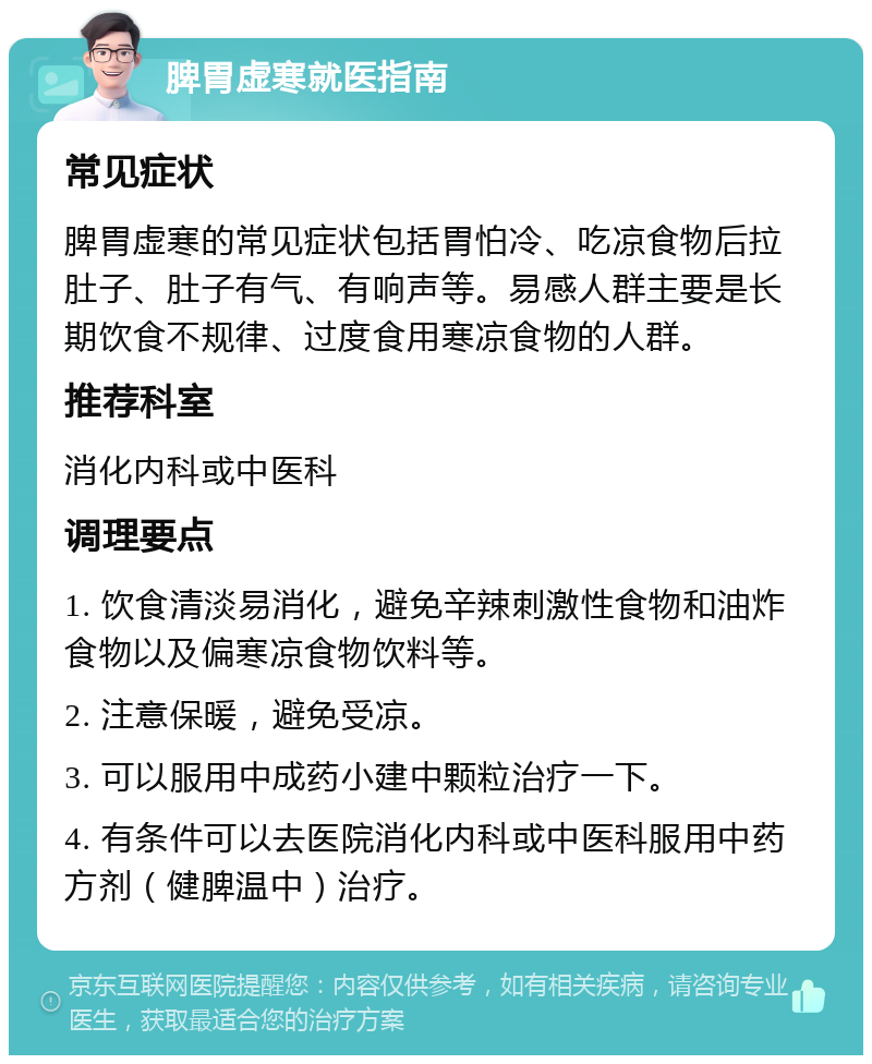 脾胃虚寒就医指南 常见症状 脾胃虚寒的常见症状包括胃怕冷、吃凉食物后拉肚子、肚子有气、有响声等。易感人群主要是长期饮食不规律、过度食用寒凉食物的人群。 推荐科室 消化内科或中医科 调理要点 1. 饮食清淡易消化，避免辛辣刺激性食物和油炸食物以及偏寒凉食物饮料等。 2. 注意保暖，避免受凉。 3. 可以服用中成药小建中颗粒治疗一下。 4. 有条件可以去医院消化内科或中医科服用中药方剂（健脾温中）治疗。