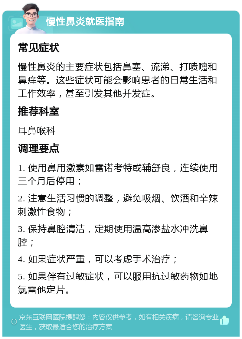 慢性鼻炎就医指南 常见症状 慢性鼻炎的主要症状包括鼻塞、流涕、打喷嚏和鼻痒等。这些症状可能会影响患者的日常生活和工作效率，甚至引发其他并发症。 推荐科室 耳鼻喉科 调理要点 1. 使用鼻用激素如雷诺考特或辅舒良，连续使用三个月后停用； 2. 注意生活习惯的调整，避免吸烟、饮酒和辛辣刺激性食物； 3. 保持鼻腔清洁，定期使用温高渗盐水冲洗鼻腔； 4. 如果症状严重，可以考虑手术治疗； 5. 如果伴有过敏症状，可以服用抗过敏药物如地氯雷他定片。