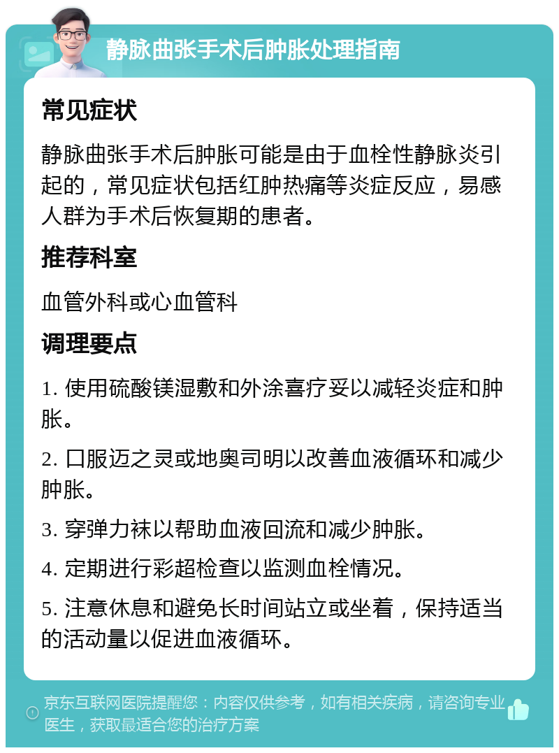 静脉曲张手术后肿胀处理指南 常见症状 静脉曲张手术后肿胀可能是由于血栓性静脉炎引起的，常见症状包括红肿热痛等炎症反应，易感人群为手术后恢复期的患者。 推荐科室 血管外科或心血管科 调理要点 1. 使用硫酸镁湿敷和外涂喜疗妥以减轻炎症和肿胀。 2. 口服迈之灵或地奥司明以改善血液循环和减少肿胀。 3. 穿弹力袜以帮助血液回流和减少肿胀。 4. 定期进行彩超检查以监测血栓情况。 5. 注意休息和避免长时间站立或坐着，保持适当的活动量以促进血液循环。