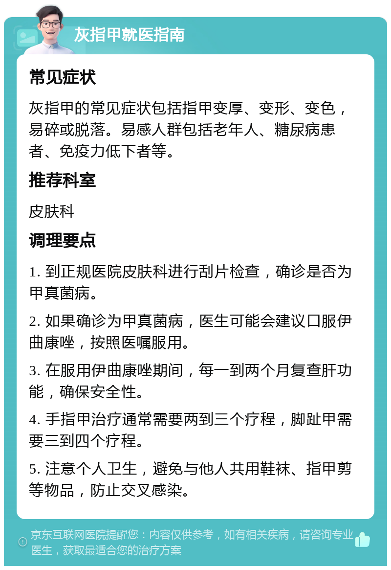 灰指甲就医指南 常见症状 灰指甲的常见症状包括指甲变厚、变形、变色，易碎或脱落。易感人群包括老年人、糖尿病患者、免疫力低下者等。 推荐科室 皮肤科 调理要点 1. 到正规医院皮肤科进行刮片检查，确诊是否为甲真菌病。 2. 如果确诊为甲真菌病，医生可能会建议口服伊曲康唑，按照医嘱服用。 3. 在服用伊曲康唑期间，每一到两个月复查肝功能，确保安全性。 4. 手指甲治疗通常需要两到三个疗程，脚趾甲需要三到四个疗程。 5. 注意个人卫生，避免与他人共用鞋袜、指甲剪等物品，防止交叉感染。