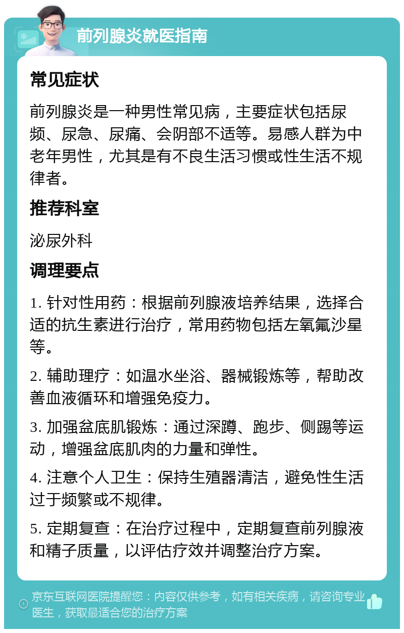 前列腺炎就医指南 常见症状 前列腺炎是一种男性常见病，主要症状包括尿频、尿急、尿痛、会阴部不适等。易感人群为中老年男性，尤其是有不良生活习惯或性生活不规律者。 推荐科室 泌尿外科 调理要点 1. 针对性用药：根据前列腺液培养结果，选择合适的抗生素进行治疗，常用药物包括左氧氟沙星等。 2. 辅助理疗：如温水坐浴、器械锻炼等，帮助改善血液循环和增强免疫力。 3. 加强盆底肌锻炼：通过深蹲、跑步、侧踢等运动，增强盆底肌肉的力量和弹性。 4. 注意个人卫生：保持生殖器清洁，避免性生活过于频繁或不规律。 5. 定期复查：在治疗过程中，定期复查前列腺液和精子质量，以评估疗效并调整治疗方案。