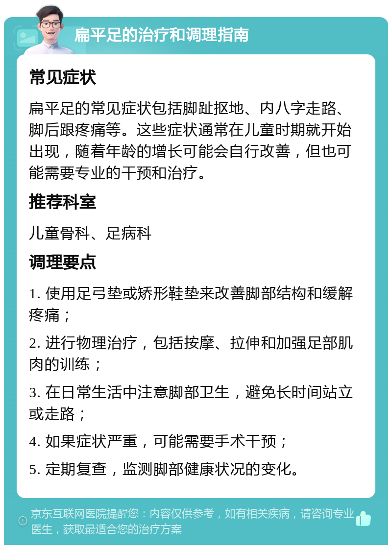 扁平足的治疗和调理指南 常见症状 扁平足的常见症状包括脚趾抠地、内八字走路、脚后跟疼痛等。这些症状通常在儿童时期就开始出现，随着年龄的增长可能会自行改善，但也可能需要专业的干预和治疗。 推荐科室 儿童骨科、足病科 调理要点 1. 使用足弓垫或矫形鞋垫来改善脚部结构和缓解疼痛； 2. 进行物理治疗，包括按摩、拉伸和加强足部肌肉的训练； 3. 在日常生活中注意脚部卫生，避免长时间站立或走路； 4. 如果症状严重，可能需要手术干预； 5. 定期复查，监测脚部健康状况的变化。