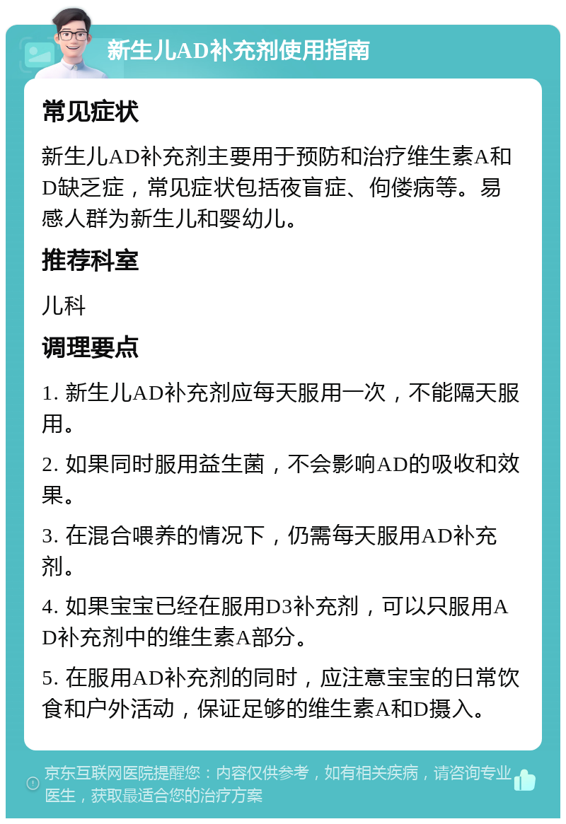 新生儿AD补充剂使用指南 常见症状 新生儿AD补充剂主要用于预防和治疗维生素A和D缺乏症，常见症状包括夜盲症、佝偻病等。易感人群为新生儿和婴幼儿。 推荐科室 儿科 调理要点 1. 新生儿AD补充剂应每天服用一次，不能隔天服用。 2. 如果同时服用益生菌，不会影响AD的吸收和效果。 3. 在混合喂养的情况下，仍需每天服用AD补充剂。 4. 如果宝宝已经在服用D3补充剂，可以只服用AD补充剂中的维生素A部分。 5. 在服用AD补充剂的同时，应注意宝宝的日常饮食和户外活动，保证足够的维生素A和D摄入。