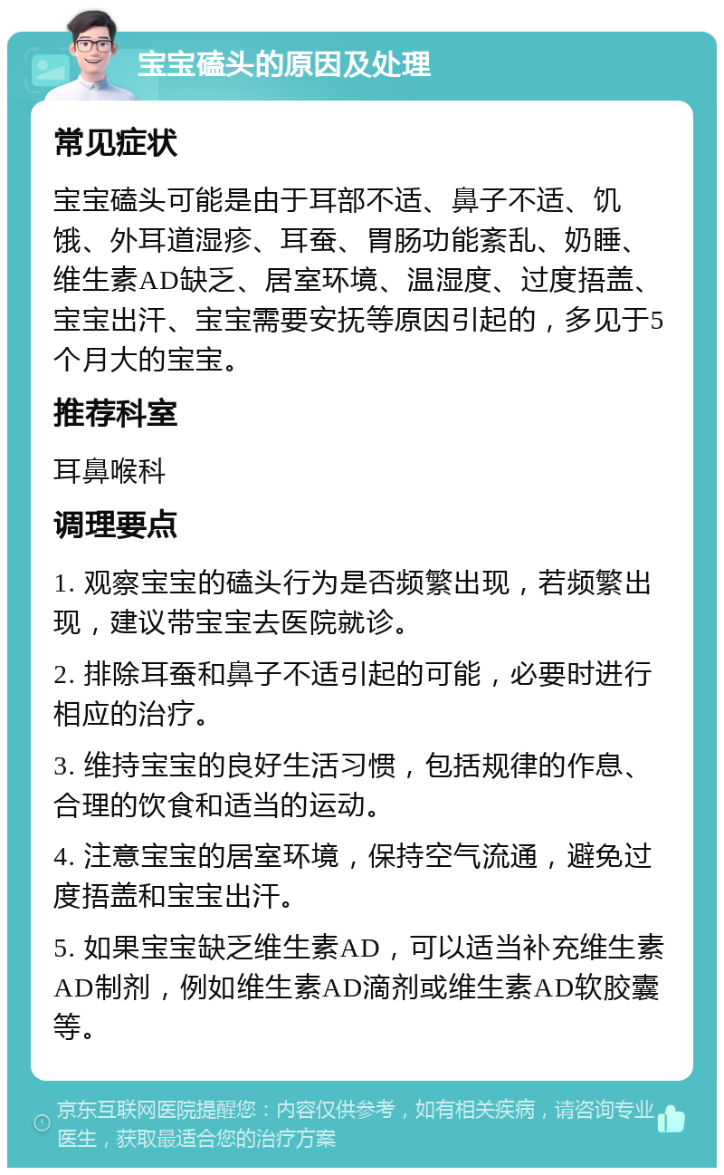 宝宝磕头的原因及处理 常见症状 宝宝磕头可能是由于耳部不适、鼻子不适、饥饿、外耳道湿疹、耳蚕、胃肠功能紊乱、奶睡、维生素AD缺乏、居室环境、温湿度、过度捂盖、宝宝出汗、宝宝需要安抚等原因引起的，多见于5个月大的宝宝。 推荐科室 耳鼻喉科 调理要点 1. 观察宝宝的磕头行为是否频繁出现，若频繁出现，建议带宝宝去医院就诊。 2. 排除耳蚕和鼻子不适引起的可能，必要时进行相应的治疗。 3. 维持宝宝的良好生活习惯，包括规律的作息、合理的饮食和适当的运动。 4. 注意宝宝的居室环境，保持空气流通，避免过度捂盖和宝宝出汗。 5. 如果宝宝缺乏维生素AD，可以适当补充维生素AD制剂，例如维生素AD滴剂或维生素AD软胶囊等。