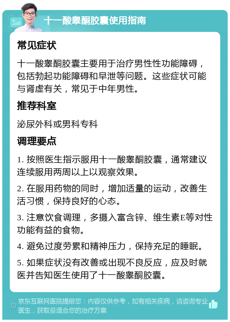 十一酸睾酮胶囊使用指南 常见症状 十一酸睾酮胶囊主要用于治疗男性性功能障碍，包括勃起功能障碍和早泄等问题。这些症状可能与肾虚有关，常见于中年男性。 推荐科室 泌尿外科或男科专科 调理要点 1. 按照医生指示服用十一酸睾酮胶囊，通常建议连续服用两周以上以观察效果。 2. 在服用药物的同时，增加适量的运动，改善生活习惯，保持良好的心态。 3. 注意饮食调理，多摄入富含锌、维生素E等对性功能有益的食物。 4. 避免过度劳累和精神压力，保持充足的睡眠。 5. 如果症状没有改善或出现不良反应，应及时就医并告知医生使用了十一酸睾酮胶囊。