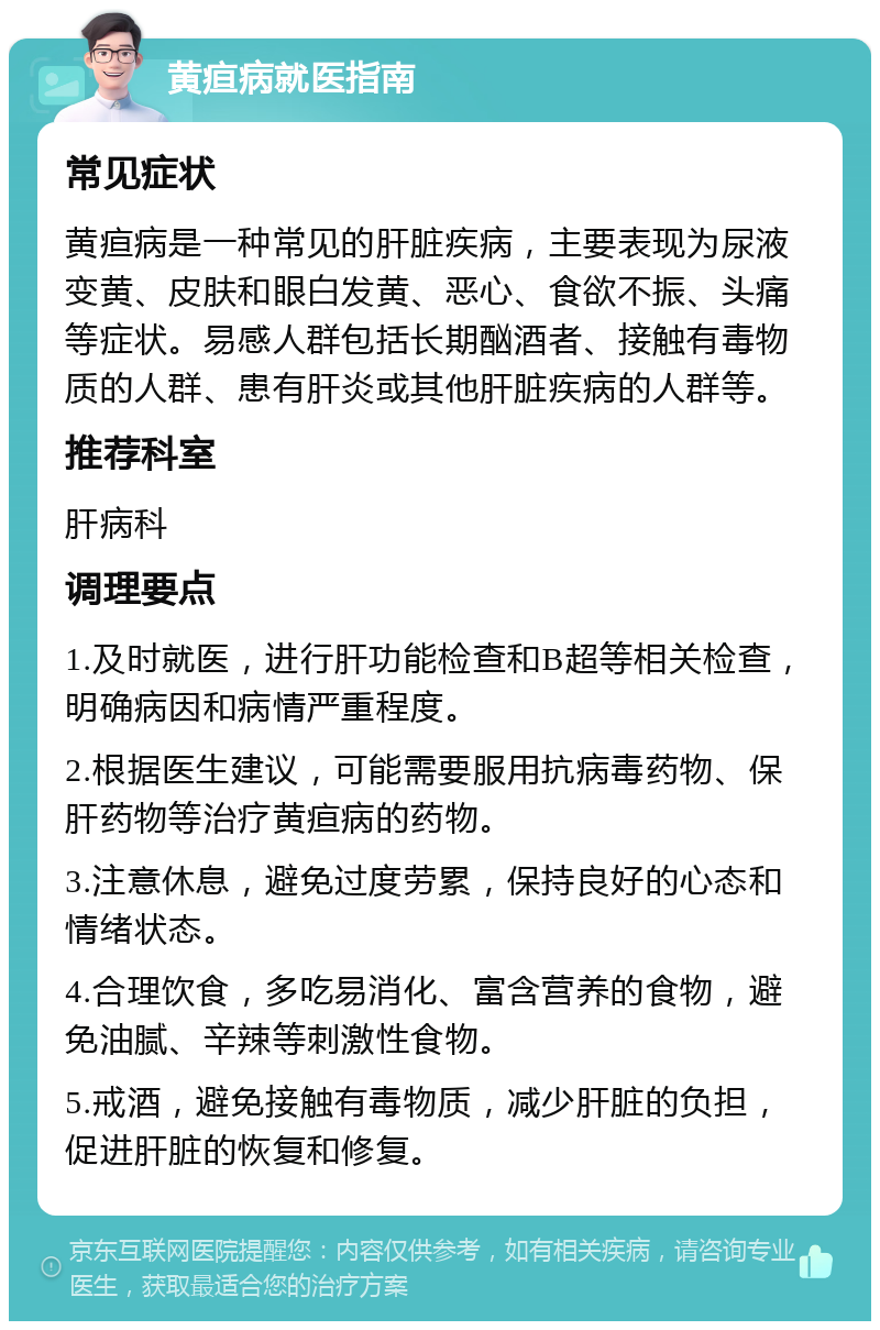 黄疸病就医指南 常见症状 黄疸病是一种常见的肝脏疾病，主要表现为尿液变黄、皮肤和眼白发黄、恶心、食欲不振、头痛等症状。易感人群包括长期酗酒者、接触有毒物质的人群、患有肝炎或其他肝脏疾病的人群等。 推荐科室 肝病科 调理要点 1.及时就医，进行肝功能检查和B超等相关检查，明确病因和病情严重程度。 2.根据医生建议，可能需要服用抗病毒药物、保肝药物等治疗黄疸病的药物。 3.注意休息，避免过度劳累，保持良好的心态和情绪状态。 4.合理饮食，多吃易消化、富含营养的食物，避免油腻、辛辣等刺激性食物。 5.戒酒，避免接触有毒物质，减少肝脏的负担，促进肝脏的恢复和修复。