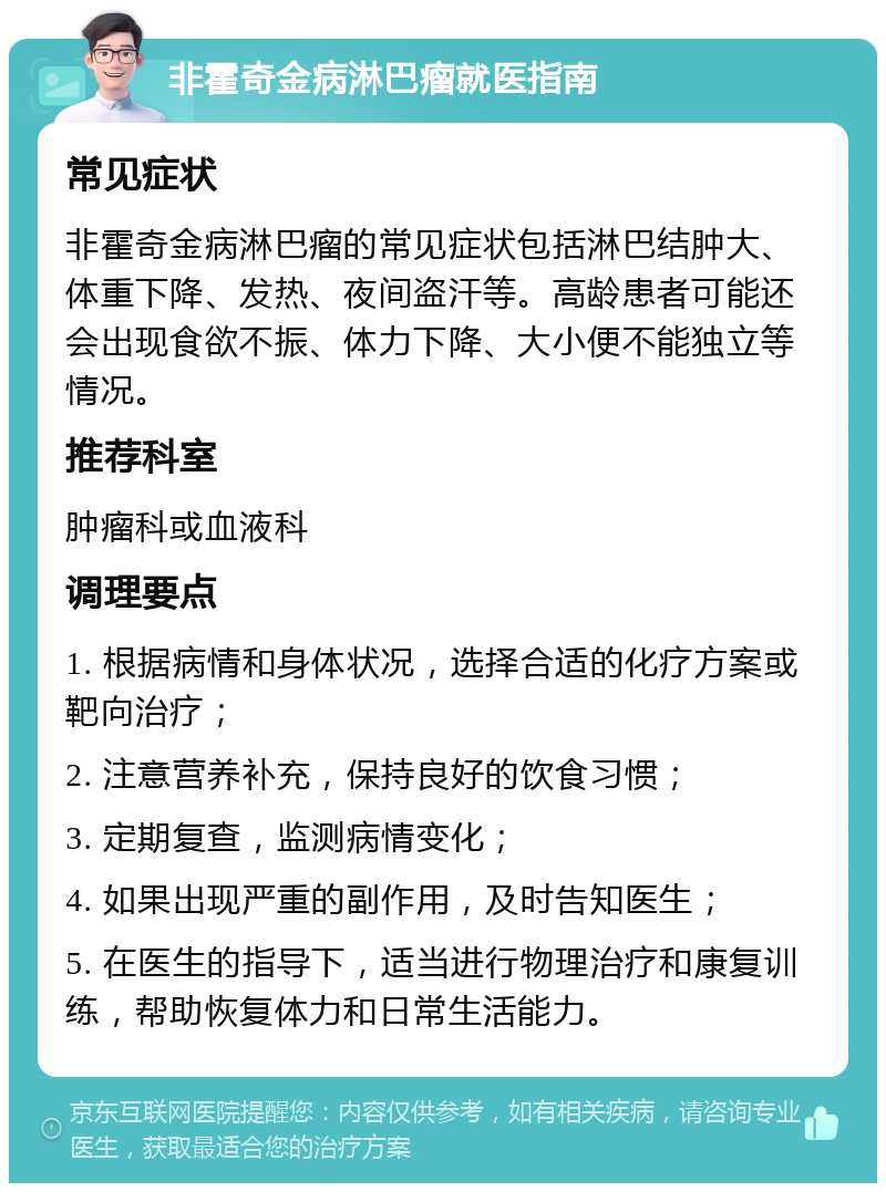 非霍奇金病淋巴瘤就医指南 常见症状 非霍奇金病淋巴瘤的常见症状包括淋巴结肿大、体重下降、发热、夜间盗汗等。高龄患者可能还会出现食欲不振、体力下降、大小便不能独立等情况。 推荐科室 肿瘤科或血液科 调理要点 1. 根据病情和身体状况，选择合适的化疗方案或靶向治疗； 2. 注意营养补充，保持良好的饮食习惯； 3. 定期复查，监测病情变化； 4. 如果出现严重的副作用，及时告知医生； 5. 在医生的指导下，适当进行物理治疗和康复训练，帮助恢复体力和日常生活能力。