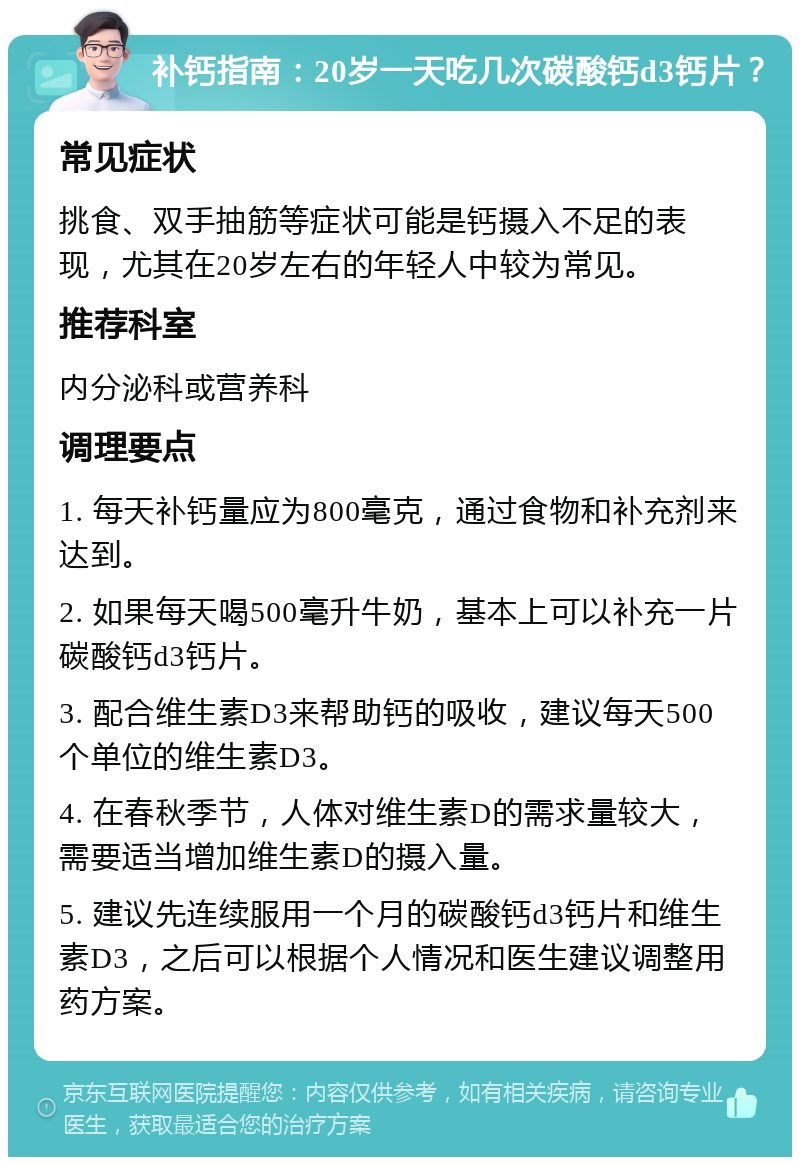 补钙指南：20岁一天吃几次碳酸钙d3钙片？ 常见症状 挑食、双手抽筋等症状可能是钙摄入不足的表现，尤其在20岁左右的年轻人中较为常见。 推荐科室 内分泌科或营养科 调理要点 1. 每天补钙量应为800毫克，通过食物和补充剂来达到。 2. 如果每天喝500毫升牛奶，基本上可以补充一片碳酸钙d3钙片。 3. 配合维生素D3来帮助钙的吸收，建议每天500个单位的维生素D3。 4. 在春秋季节，人体对维生素D的需求量较大，需要适当增加维生素D的摄入量。 5. 建议先连续服用一个月的碳酸钙d3钙片和维生素D3，之后可以根据个人情况和医生建议调整用药方案。