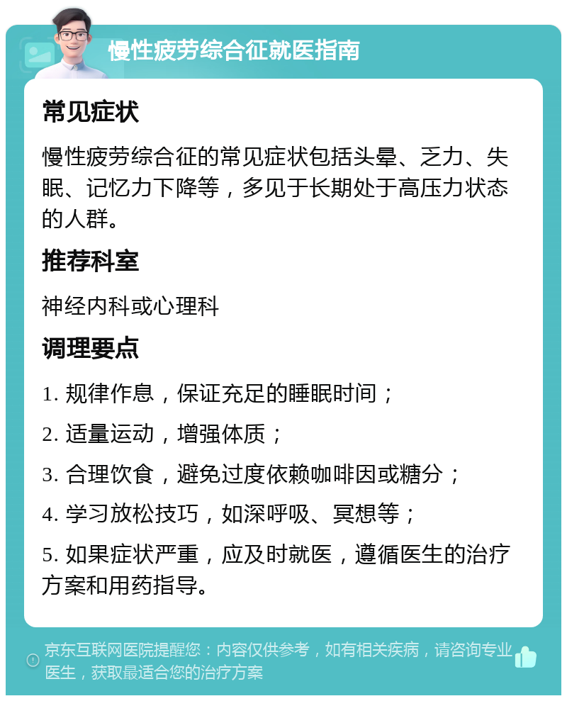 慢性疲劳综合征就医指南 常见症状 慢性疲劳综合征的常见症状包括头晕、乏力、失眠、记忆力下降等，多见于长期处于高压力状态的人群。 推荐科室 神经内科或心理科 调理要点 1. 规律作息，保证充足的睡眠时间； 2. 适量运动，增强体质； 3. 合理饮食，避免过度依赖咖啡因或糖分； 4. 学习放松技巧，如深呼吸、冥想等； 5. 如果症状严重，应及时就医，遵循医生的治疗方案和用药指导。