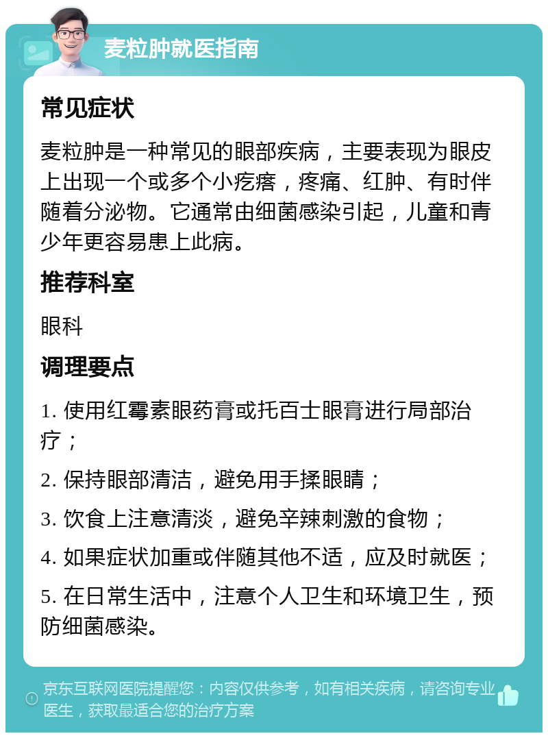 麦粒肿就医指南 常见症状 麦粒肿是一种常见的眼部疾病，主要表现为眼皮上出现一个或多个小疙瘩，疼痛、红肿、有时伴随着分泌物。它通常由细菌感染引起，儿童和青少年更容易患上此病。 推荐科室 眼科 调理要点 1. 使用红霉素眼药膏或托百士眼膏进行局部治疗； 2. 保持眼部清洁，避免用手揉眼睛； 3. 饮食上注意清淡，避免辛辣刺激的食物； 4. 如果症状加重或伴随其他不适，应及时就医； 5. 在日常生活中，注意个人卫生和环境卫生，预防细菌感染。