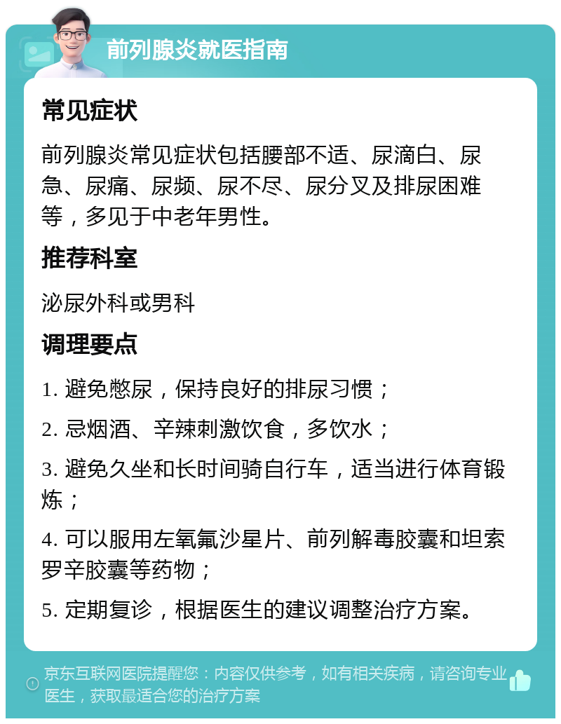 前列腺炎就医指南 常见症状 前列腺炎常见症状包括腰部不适、尿滴白、尿急、尿痛、尿频、尿不尽、尿分叉及排尿困难等，多见于中老年男性。 推荐科室 泌尿外科或男科 调理要点 1. 避免憋尿，保持良好的排尿习惯； 2. 忌烟酒、辛辣刺激饮食，多饮水； 3. 避免久坐和长时间骑自行车，适当进行体育锻炼； 4. 可以服用左氧氟沙星片、前列解毒胶囊和坦索罗辛胶囊等药物； 5. 定期复诊，根据医生的建议调整治疗方案。