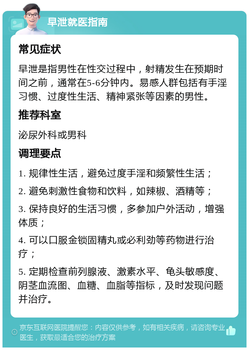 早泄就医指南 常见症状 早泄是指男性在性交过程中，射精发生在预期时间之前，通常在5-6分钟内。易感人群包括有手淫习惯、过度性生活、精神紧张等因素的男性。 推荐科室 泌尿外科或男科 调理要点 1. 规律性生活，避免过度手淫和频繁性生活； 2. 避免刺激性食物和饮料，如辣椒、酒精等； 3. 保持良好的生活习惯，多参加户外活动，增强体质； 4. 可以口服金锁固精丸或必利劲等药物进行治疗； 5. 定期检查前列腺液、激素水平、龟头敏感度、阴茎血流图、血糖、血脂等指标，及时发现问题并治疗。