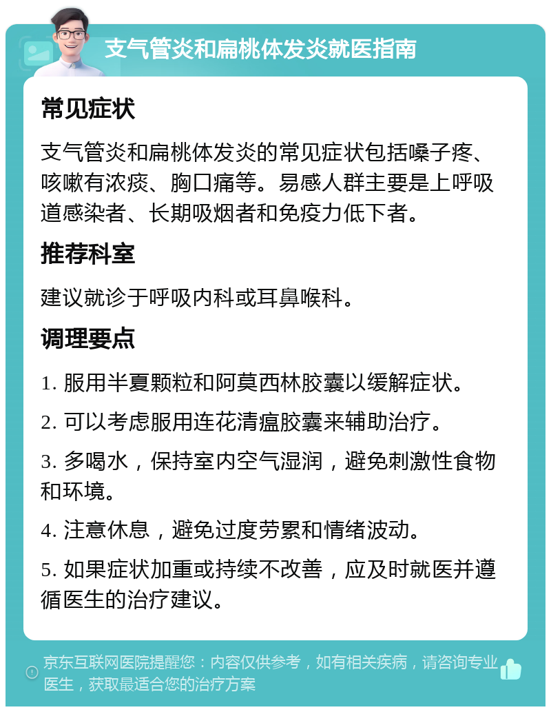 支气管炎和扁桃体发炎就医指南 常见症状 支气管炎和扁桃体发炎的常见症状包括嗓子疼、咳嗽有浓痰、胸口痛等。易感人群主要是上呼吸道感染者、长期吸烟者和免疫力低下者。 推荐科室 建议就诊于呼吸内科或耳鼻喉科。 调理要点 1. 服用半夏颗粒和阿莫西林胶囊以缓解症状。 2. 可以考虑服用连花清瘟胶囊来辅助治疗。 3. 多喝水，保持室内空气湿润，避免刺激性食物和环境。 4. 注意休息，避免过度劳累和情绪波动。 5. 如果症状加重或持续不改善，应及时就医并遵循医生的治疗建议。