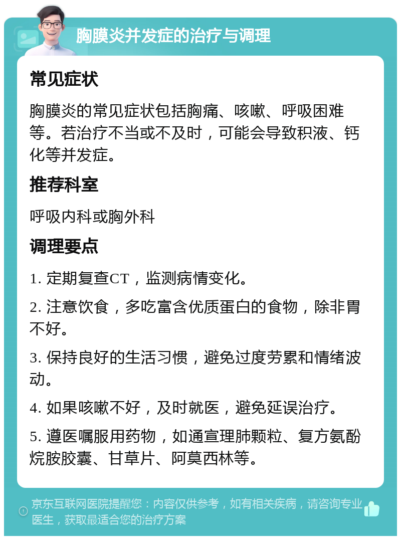 胸膜炎并发症的治疗与调理 常见症状 胸膜炎的常见症状包括胸痛、咳嗽、呼吸困难等。若治疗不当或不及时，可能会导致积液、钙化等并发症。 推荐科室 呼吸内科或胸外科 调理要点 1. 定期复查CT，监测病情变化。 2. 注意饮食，多吃富含优质蛋白的食物，除非胃不好。 3. 保持良好的生活习惯，避免过度劳累和情绪波动。 4. 如果咳嗽不好，及时就医，避免延误治疗。 5. 遵医嘱服用药物，如通宣理肺颗粒、复方氨酚烷胺胶囊、甘草片、阿莫西林等。