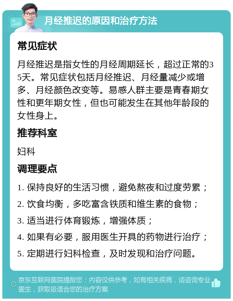 月经推迟的原因和治疗方法 常见症状 月经推迟是指女性的月经周期延长，超过正常的35天。常见症状包括月经推迟、月经量减少或增多、月经颜色改变等。易感人群主要是青春期女性和更年期女性，但也可能发生在其他年龄段的女性身上。 推荐科室 妇科 调理要点 1. 保持良好的生活习惯，避免熬夜和过度劳累； 2. 饮食均衡，多吃富含铁质和维生素的食物； 3. 适当进行体育锻炼，增强体质； 4. 如果有必要，服用医生开具的药物进行治疗； 5. 定期进行妇科检查，及时发现和治疗问题。