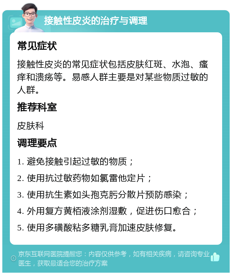 接触性皮炎的治疗与调理 常见症状 接触性皮炎的常见症状包括皮肤红斑、水泡、瘙痒和溃疡等。易感人群主要是对某些物质过敏的人群。 推荐科室 皮肤科 调理要点 1. 避免接触引起过敏的物质； 2. 使用抗过敏药物如氯雷他定片； 3. 使用抗生素如头孢克肟分散片预防感染； 4. 外用复方黄栢液涂剂湿敷，促进伤口愈合； 5. 使用多磺酸粘多糖乳膏加速皮肤修复。