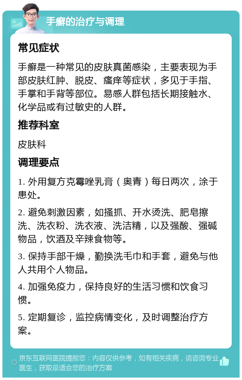 手癣的治疗与调理 常见症状 手癣是一种常见的皮肤真菌感染，主要表现为手部皮肤红肿、脱皮、瘙痒等症状，多见于手指、手掌和手背等部位。易感人群包括长期接触水、化学品或有过敏史的人群。 推荐科室 皮肤科 调理要点 1. 外用复方克霉唑乳膏（奥青）每日两次，涂于患处。 2. 避免刺激因素，如搔抓、开水烫洗、肥皂擦洗、洗衣粉、洗衣液、洗洁精，以及强酸、强碱物品，饮酒及辛辣食物等。 3. 保持手部干燥，勤换洗毛巾和手套，避免与他人共用个人物品。 4. 加强免疫力，保持良好的生活习惯和饮食习惯。 5. 定期复诊，监控病情变化，及时调整治疗方案。