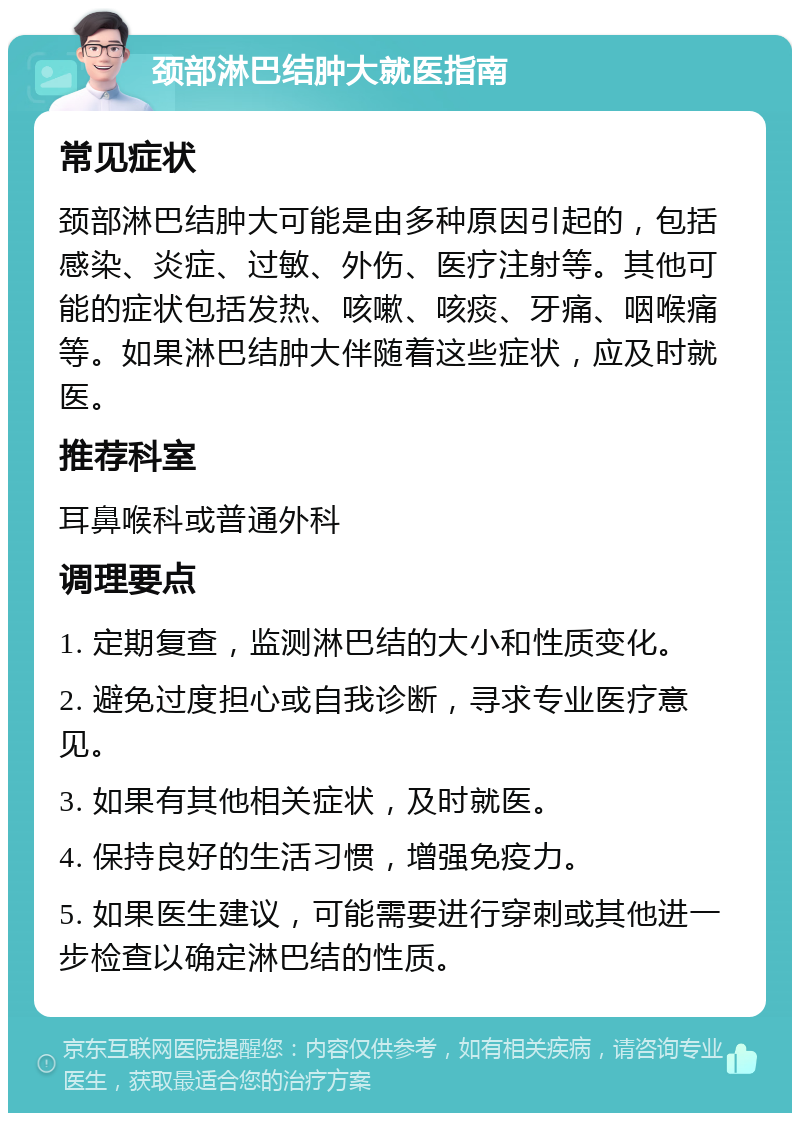 颈部淋巴结肿大就医指南 常见症状 颈部淋巴结肿大可能是由多种原因引起的，包括感染、炎症、过敏、外伤、医疗注射等。其他可能的症状包括发热、咳嗽、咳痰、牙痛、咽喉痛等。如果淋巴结肿大伴随着这些症状，应及时就医。 推荐科室 耳鼻喉科或普通外科 调理要点 1. 定期复查，监测淋巴结的大小和性质变化。 2. 避免过度担心或自我诊断，寻求专业医疗意见。 3. 如果有其他相关症状，及时就医。 4. 保持良好的生活习惯，增强免疫力。 5. 如果医生建议，可能需要进行穿刺或其他进一步检查以确定淋巴结的性质。